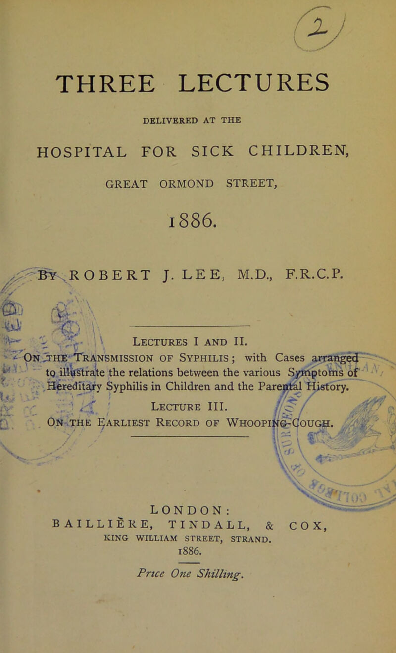 THREE LECTURES DELIVERED AT THE HOSPITAL FOR SICK CHILDREN, GREAT ORMOND STREET, 1886. ^ Bt .RO BERT J. LEE, M.D., F.R.C.P. . %< ' •fej; • \ Lectures I and II. ' a- OnJthe Transmission of Syphilis; with Cases _ tQ illustrate the relations between the various Symptoms of Hereditary Syphilis in Children and the Parental History. Lecture III. (l^J On the Earliest Record of Whooping-Cough. t, liS A- a. LONDON: B AILLIERE, TINDALL, & KING WILLIAM STREET, STRAND. 1886. COX, Price One Shilling.