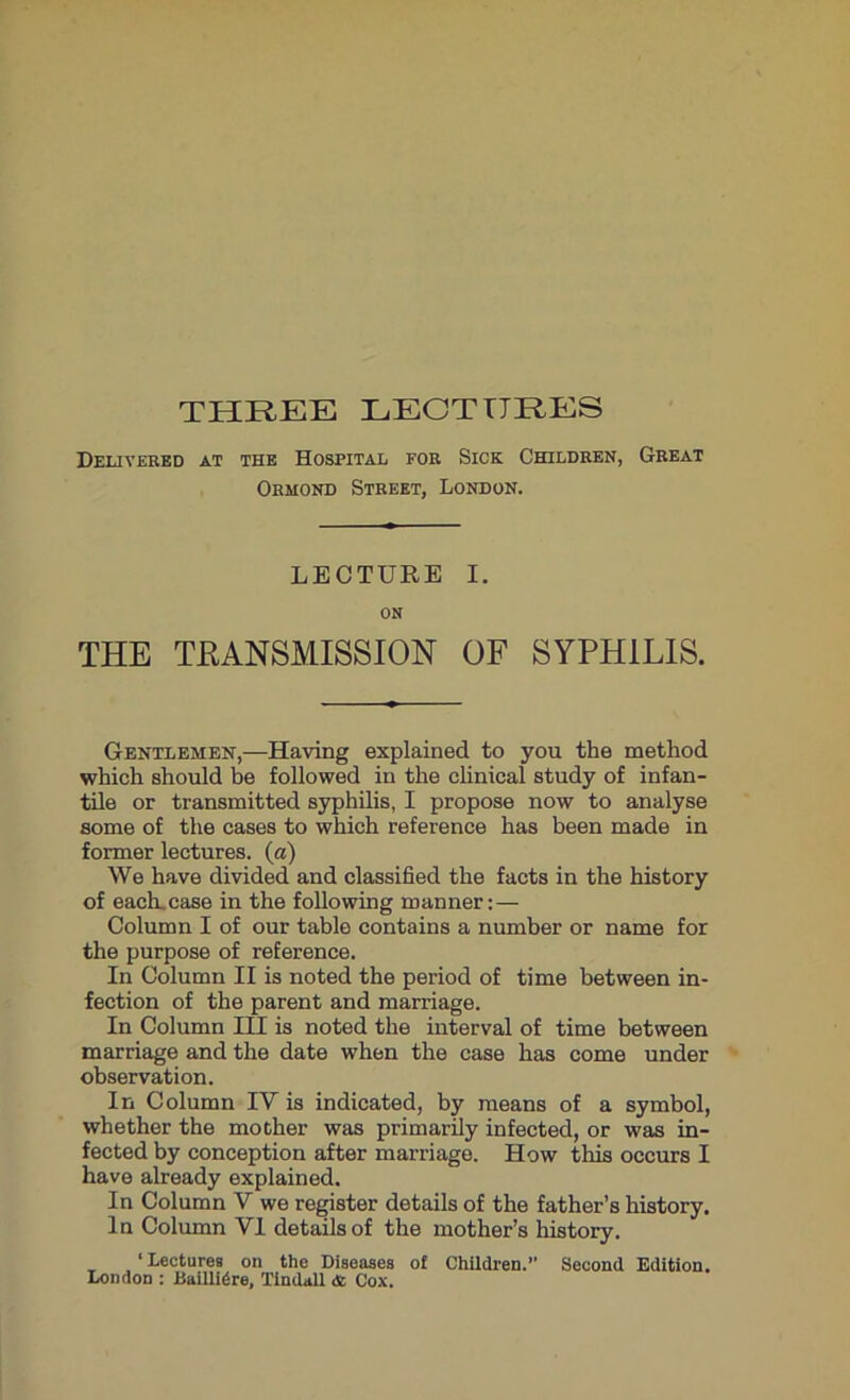 Delivered at the Hospital for Sick Children, Great Ormond Street, London. LECTURE I. on THE TRANSMISSION OF SYPHILIS. Gentlemen,—Having explained to you the method which should be followed in the clinical study of infan- tile or transmitted syphilis, I propose now to analyse some of the cases to which reference has been made in former lectures, (a) We have divided and classified the facts in the history of each.case in the following manner:— Column I of our table contains a number or name for the purpose of reference. In Column II is noted the period of time between in- fection of the parent and marriage. In Column IH is noted the interval of time between marriage and the date when the case has come under observation. In Column IV is indicated, by means of a symbol, whether the mother was primarily infected, or was in- fected by conception after marriage. How this occurs I have already explained. In Column V we register details of the father’s history. In Column VI details of the mother’s history. ‘Lectures on the Diseases of Children.” Second Edition. London : Baillidre, Tindall & Cox.