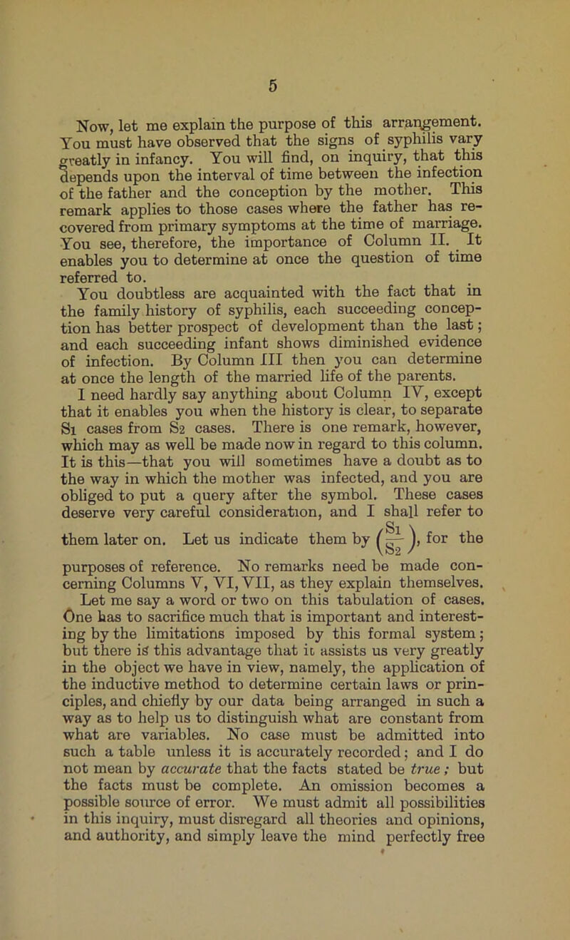 Now, let me explain the purpose of this arrangement. You must have observed that the signs of syphilis vary greatly in infancy. You will find, on inquiry, that this depends upon the interval of time between the infection of the father and the conception by the mother. This remark applies to those cases where the father has re- covered from primary symptoms at the time of marriage. You see, therefore, the importance of Column II. It enables you to determine at once the question of time referred to. You doubtless are acquainted with the fact that in the family history of syphilis, each succeeding concep- tion has better prospect of development than the last; and each succeeding infant shows diminished evidence of infection. By Column III then you can determine at once the length of the married life of the parents. I need hardly say anything about Column IV, except that it enables you vvhen the history is clear, to separate Si cases from S2 cases. There is one remark, however, which may as well be made now in regard to this column. It is this—that you will sometimes have a doubt as to the way in which the mother was infected, and you are obliged to put a query after the symbol. These cases deserve very careful consideration, and I shall refer to purposes of reference. No remarks need be made con- cerning Columns V, VI, VII, as they explain themselves. Let me say a word or two on this tabulation of cases. One has to sacrifice much that is important and interest- ing by the limitations imposed by this formal system; but there is this advantage that it, assists us very greatly in the object we have in view, namely, the application of the inductive method to determine certain laws or prin- ciples, and chiefly by our data being arranged in such a way as to help us to distinguish what are constant from what are variables. No case must be admitted into such a table unless it is accurately recorded; and I do not mean by accurate that the facts stated be true ; but the facts must be complete. An omission becomes a possible source of error. We must admit all possibilities in this inquiry, must disregard all theories and opinions, and authority, and simply leave the mind perfectly free them later on. Let us indicate