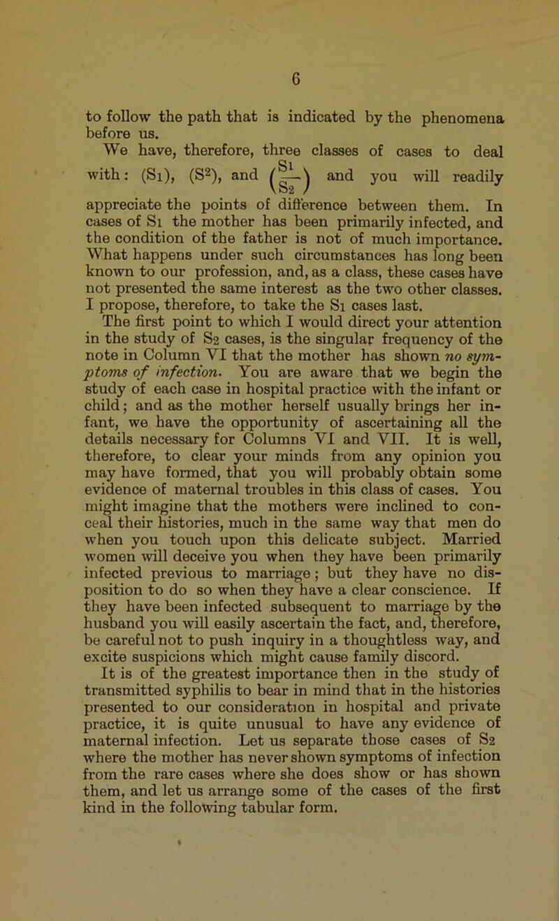 to follow the path that is indicated by the phenomena before us. We have, therefore, three classes of cases to deal and you will readily appreciate the points of difference between them. In cases of Si the mother has been primarily infected, and the condition of the father is not of much importance. What happens under such circumstances has long been known to our profession, and, as a class, these cases have not presented the same interest as the two other classes. I propose, therefore, to take the Si cases last. The first point to which I would direct your attention in the study of S2 cases, is the singular frequency of the note in Column VI that the mother has shown no sym- ptoms of infection. You are aware that we begin the study of each case in hospital practice with the infant or child; and as the mother herself usually brings her in- fant, we have the opportunity of ascertaining all the details necessary for Columns VI and VII. It is well, therefore, to clear your minds from any opinion you may have formed, that you will probably obtain some evidence of maternal troubles in this class of cases. You might imagine that the mothers were inclined to con- ceal their histories, much in the same way that men do when you touch upon this delicate subject. Married women will deceive you when they have been primarily infected previous to marriage; but they have no dis- position to do so when they have a clear conscience. If they have been infected subsequent to marriage by the husband you will easily ascertain the fact, and, therefore, be careful not to push inquiry in a thoughtless way, and excite suspicions which might cause family discord. It is of the greatest importance then in the study of transmitted syphilis to bear in mind that in the histories presented to our consideration in hospital and private practice, it is quite unusual to have any evidence of maternal infection. Let us separate those cases of S2 where the mother has never shown symptoms of infection from the rare cases where she does show or has shown them, and let us arrange some of the cases of the first kind in the following tabular form.