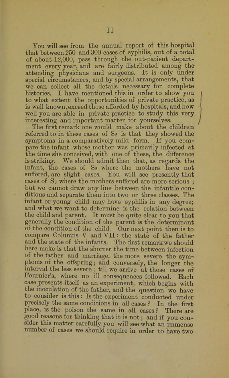 You will see from the annual report of this hospital that between 250 and 300 cases of syphilis, out of a total of about 12,000, pass through the out-patient depart- ment every year, and are fairly distributed among the attending physicians and surgeons. It is only under special circumstances, and by special arrangements, that we can collect all the details necessary for complete histories. I have mentioned this in order to show you to what extent the opportunities of private practice, as is well known, exceed those afforded by hospitals, and how well you are able in private practice to study this very interesting and important matter for yourselves. The first remark one would make about the children referred to in these cases of S2 is that they showed the symptoms in a comparatively mild form. If you com- pare the infant whose mother was primarily infected at the time she conceived, with one of these, the difference is striking. We should admit then that, as regards the infant, the cases of S2 where the mothers have not suffered, are slight cases. You will see presently that cases of S > where the mothers suffered are more serious ; but we cannot draw any line between the infantile con- ditions and separate them into two or three classes. The infant or young child may have syphilis in any degree; and what we want to determine is the relation between the child and parent. It must be quite clear to you that generally the condition of the parent is the determinant of the condition of the child. Our next point then is to compare Columns Y and YII: the state of the father and the state of the infants. The first remark we should here make is that the shorter the time between infection of the father and marriage, the more severe the sym- ptoms of the offspring; and conversely, the longer the interval the less severe ; till we arrive at those cases of Fournier’s, where no ill consequences followed. Each case presents itself as an experiment, which begins with the inoculation of the father, and the question we have to consider is this : Is the experiment conducted under precisely the same conditions in all cases ? In the first place, is the poison the same in all cases P There are good reasons for thinking that it is not; and if you con- sider this matter carefully you will see what an immense number of cases we should require in order to have two