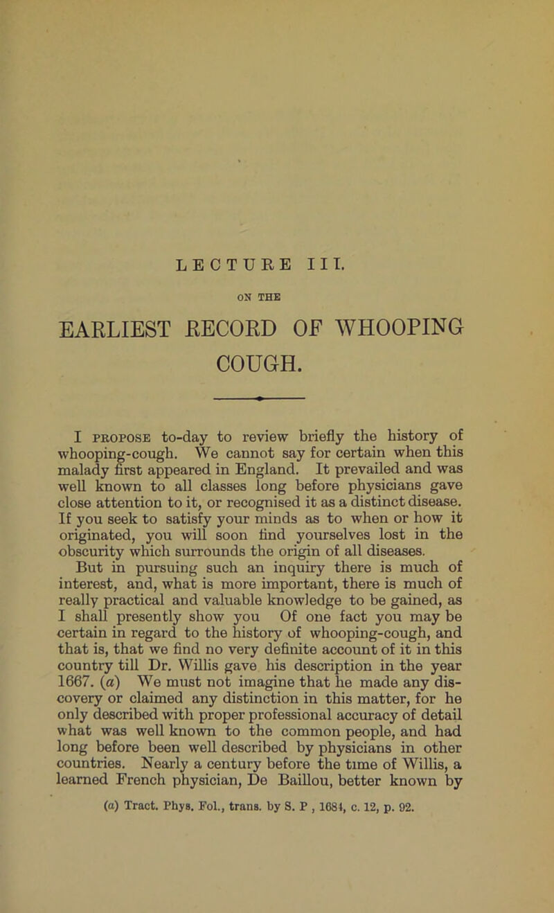 LECTURE III. ON THE EARLIEST RECORD OF WHOOPING COUGH. I propose to-day to review briefly the history of whooping-cough. We cannot say for certain when this malady first appeared in England. It prevailed and was well known to all classes long before physicians gave close attention to it, or recognised it as a distinct disease. If you seek to satisfy your minds as to when or how it originated, you will soon find yourselves lost in the obscurity which surrounds the origin of all diseases. But in pursuing such an inquiry there is much of interest, and, what is more important, there is much of really practical and valuable knowledge to be gained, as I shall presently show you Of one fact you may be certain in regard to the history of whooping-cough, and that is, that we find no very definite account of it in this country till Dr. Willis gave his description in the year 1667. (a) We must not imagine that he made any dis- covery or claimed any distinction in this matter, for he only described with proper professional accuracy of detail what was well known to the common people, and had long before been well described by physicians in other countries. Nearly a century before the time of Willis, a learned French physician, De Baillou, better known by (a) Tract. Phys. Fol., trails, by S. P , 1681, c. 12, p. 92.