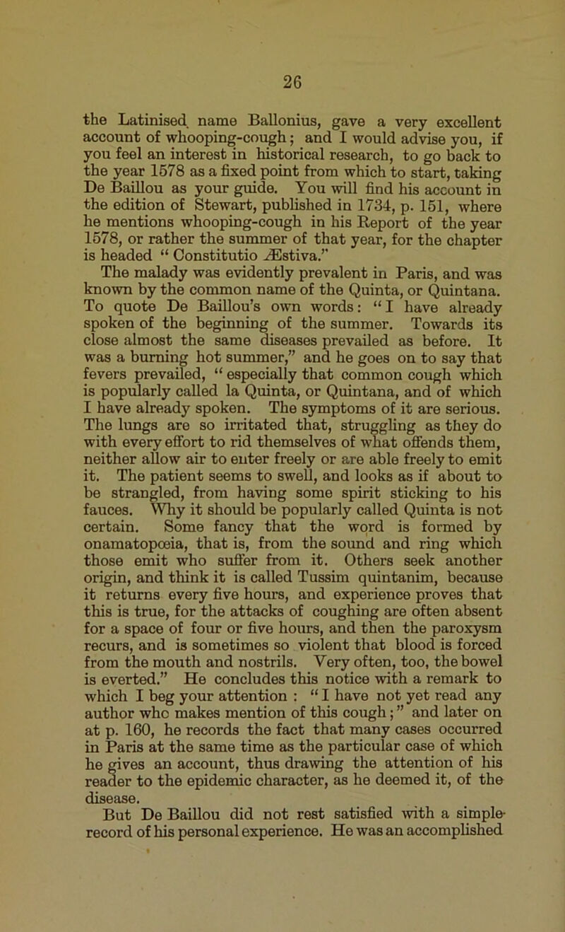 the Latinised name Ballonius, gave a very excellent account of whooping-cough; and I would advise you, if you feel an interest in historical research, to go back to the year 1578 as a fixed point from which to start, taking De Baillou as your guide. You will find his account in the edition of Stewart, published in 1734, p. 151, where he mentions whooping-cough in his Report of the year 1578, or rather the summer of that year, for the chapter is headed “ Constitutio HSstiva.” The malady was evidently prevalent in Paris, and was known by the common name of the Quinta, or Quintana. To quote De Baillou’s own words: “I have already spoken of the beginning of the summer. Towards its close almost the same diseases prevailed as before. It was a burning hot summer,” and he goes on to say that fevers prevailed, “ especially that common cough which is popularly called la Quinta, or Quintana, and of which I have already spoken. The symptoms of it are serious. The lungs are so irritated that, struggling as they do with every effort to rid themselves of what offends them, neither allow air to enter freely or are able freely to emit it. The patient seems to swell, and looks as if about to be strangled, from having some spirit sticking to his fauces. Why it should be popularly called Quinta is not certain. Some fancy that the word is formed by onamatoposia, that is, from the sound and ring which those emit who suffer from it. Others seek another origin, and think it is called Tussim quintanim, because it returns every five hours, and experience proves that tins is true, for the attacks of coughing are often absent for a space of four or five hours, and then the paroxysm recurs, and is sometimes so violent that blood is forced from the mouth and nostrils. Very often, too, the bowel is everted.” He concludes this notice with a remark to which I beg your attention : “ I have not yet read any author who makes mention of this cough; ” and later on at p. 160, he records the fact that many cases occurred in Paris at the same time as the particular case of which he gives an account, thus drawing the attention of his reader to the epidemic character, as he deemed it, of the disease. But De Baillou did not rest satisfied with a simple record of his personal experience. He was an accomplished