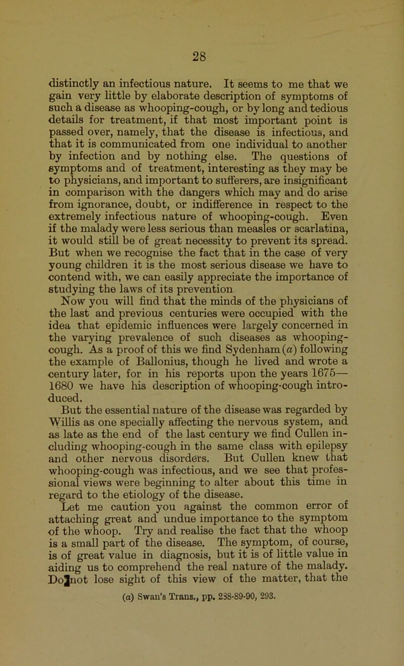 distinctly an infectious nature. It seems to me that we gain very little by elaborate description of symptoms of such a disease as whooping-cough, or by long and tedious details for treatment, if that most important point is passed over, namely, that the disease is infectious, and that it is communicated from one individual to another by infection and by nothing else. The questions of symptoms and of treatment, interesting as they may be to physicians, and important to sufferers, are insignificant in comparison with the dangers which may and do arise from ignorance, doubt, or indifference in respect to the extremely infectious nature of whooping-cough. Even if the malady were less serious than measles or scarlatina, it would still he of great necessity to prevent its spread. But when we recognise the fact that in the case of very young children it is the most serious disease we have to contend with, we can easily appreciate the importance of studying the laws of its prevention Now you will find that the minds of the physicians of the last and previous centuries were occupied with the idea that epidemic influences were largely concerned in the varying prevalence of such diseases as whooping- cough. As a proof of this we find Sydenham (a) following the example of Ballonius, though he lived and wrote a century later, for in his reports upon the years 1675— 1680 we have his description of whooping-cough intro- duced. But the essential nature of the disease was regarded by Willis as one specially affecting the nervous system, and as late as the end of the last century we find Cullen in- cluding whooping-cough in the same class with epilepsy and other nervous disorders. But Cullen knew that whooping-cough was infectious, and we see that profes- sional views were beginning to alter about this time in regard to the etiology of the disease. Let me caution you against the common error of attaching great and undue importance to the symptom of the whoop. Try and realise the fact that the whoop is a small part of the disease. The symptom, of course, is of great value in diagnosis, but it is of little value in aiding us to comprehend the real nature of the malady. Dojnot lose sight of this view of the matter, that the (o) Swan’s Trans., pp. 238-89-90, 293.