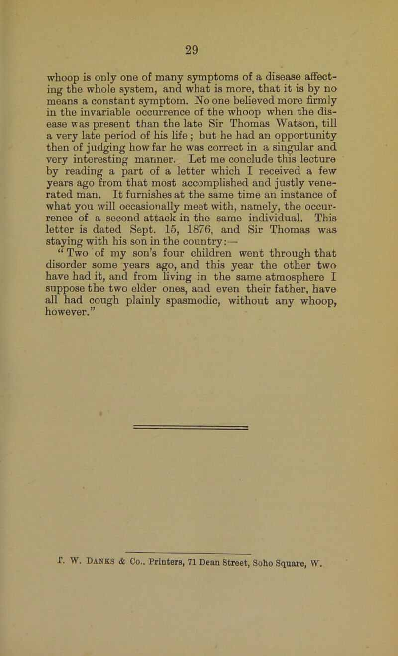 whoop is only one of many symptoms of a disease affect- ing the whole system, and what is more, that it is by no means a constant symptom. No one believed more firmly in the invariable occurrence of the whoop when the dis- ease was present than the late Sir Thomas Watson, till a very late period of his life ; but he had an opportunity then of judging how far he was correct in a singular and very interesting manner. Let me conclude this lecture by reading a part of a letter which I received a few years ago from that most accomplished and justly vene- rated man. It furnishes at the same time an instance of what you will occasionally meet with, namely, the occur- rence of a second attack in the same individual. This letter is dated Sept. 15, 1876, and Sir Thomas was staying with his son in the country:— “ Two of my son’s four children went through that disorder some years ago, and this year the other two have had it, and from living in the same atmosphere I suppose the two elder ones, and even their father, have all had cough plainly spasmodic, without any whoop, however.” t. W. Banks & Co.. Printers, 71 Dean Street, Soho Square, W.