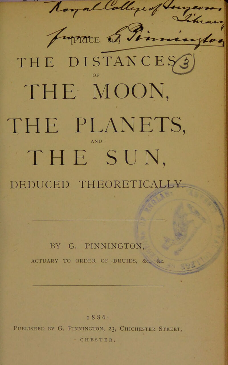 THE DISTANCE OF THE MOON, THE PLANETS, AND THE SUN, DEDUCED THEORETICALLY. BY G. PINNINGTON, ACTUARY TO ORDER OF DRUIDS, &c., &c. W A-,'.' 1886: Published by G. Pennington, 23, Chichester Street, CHESTER.