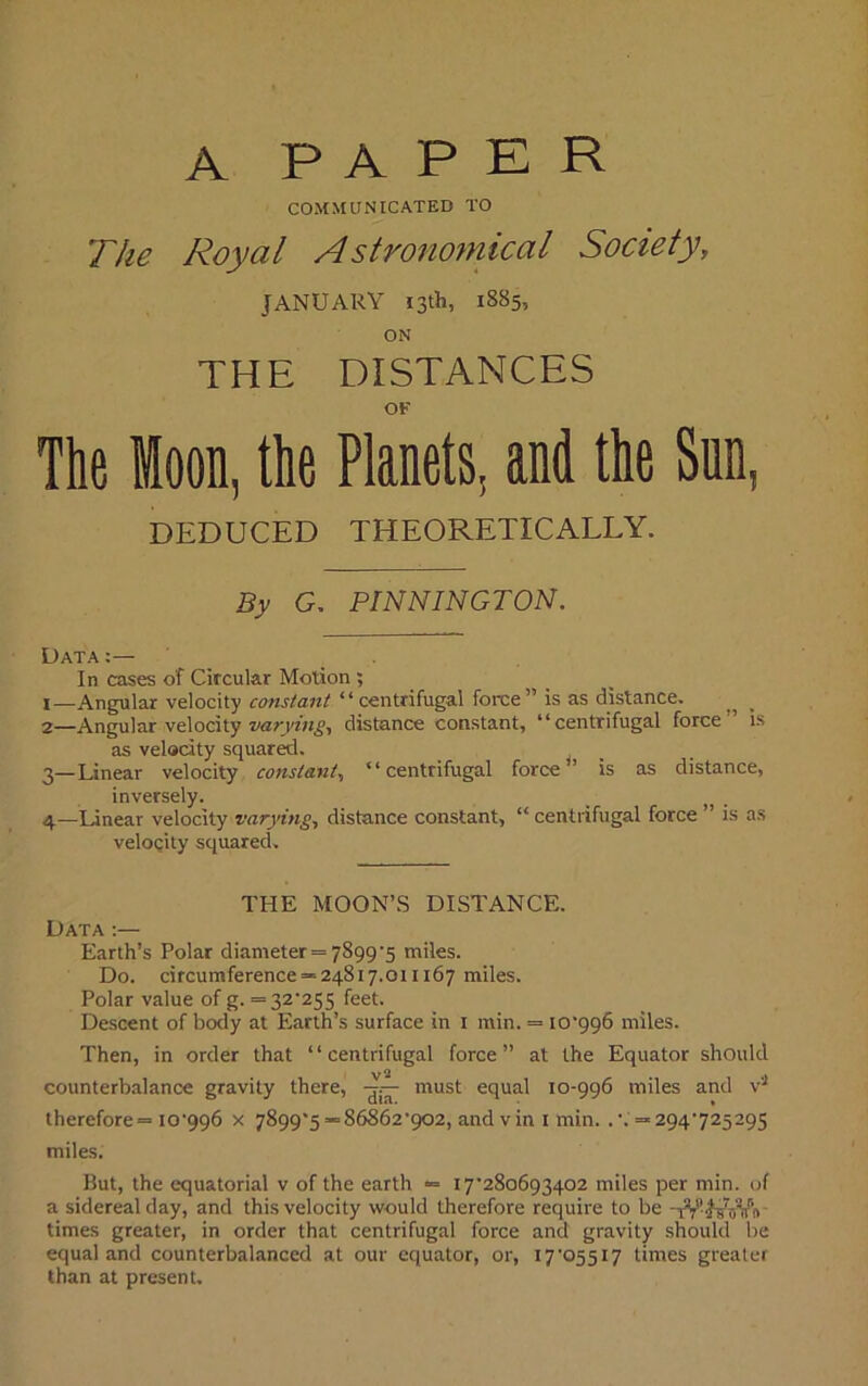 A PAPER COMMUNICATED TO The Royal Astronomical Society, JANUARY 13th, 1885, THE DISTANCES OF The loon, the Planets, and the DEDUCED THEORETICALLY. By G. PINNINGTON. Data:— In cases of Circular Motion ; 1— Angular velocity cons/ant “centrifugal force” is as distance. ^ 2— Angular velocity varying, distance constant, “centrifugal force is as velocity squared. 3— Linear velocity constant, “centrifugal force” is as distance, inversely. _ „ . 4— Linear velocity varying, distance constant, “ centrifugal force ” is as velocity squared. THE MOON’S DISTANCE. Data:— Earth’s Polar diameter = 7899’5 miles. Do. circumference =-24817.011167 miles. Polar value of g. = 32*255 feet. Descent of body at Earth’s surface in 1 min. = 10*996 miles. Then, in order that “centrifugal force” at the Equator should counterbalance gravity there, -jU must equal 10-996 miles and v4 therefore—10*996 x 7899*5=86862*902, and v in 1 min. .*. =294725295 miles. But, the equatorial v of the earth = 17*280693402 miles per min. of a sidereal day, and this velocity would therefore require to be -iV JsWft times greater, in order that centrifugal force and gravity should be equal and counterbalanced at our equator, or, 17*05517 times greater than at present.