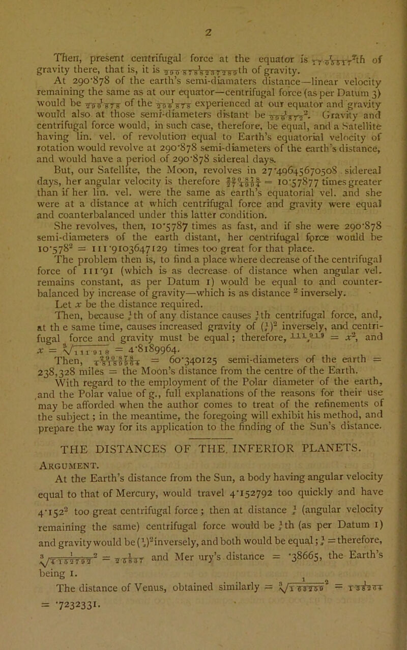Then, present centrifugal force at the equator is ryrsVrrrth of gravity there, that is, it is mnr-K7yWa7'»8ffth of gravity. At 290-878 of the earth’s semi-diamaters distance—linear velocity remaining the same as at our equator—centrifugal force (as per Datum 3) would be Tnnr ?ry of the Tfiii1 experienced at our equator and gravity would also at those semi-diameters distant be TrrttVrV- Gravity and centrifugal force would, in such case, therefore, be equal, and a Satellite having lin. vel. of revolution equal to Earth’s equatorial velocity of rotation would revolve at 290-878 semi-diameters of the earth’s distance, and would have a period of 290-878 sidereal days. But, our Satellite, the Moon, revolves in 27'40645670508 sidereal days, her angular velocity is therefore = 10-57877 times greater than if her lin. vel. were the same as earth’s equatorial vel. and she were at a distance at which centrifugal force and gravity were equal and coanterbalanced under this latter condition. She revolves, then, io'57S7 times as fast, and if she were 290-878 semi-diameters of the earth distant, her centrifugal fprce would be io'5782 = 111 ‘9103647129 times too great for that place. The problem then is, to find a place where decrease of the centrifugal force of m'91 (which is as decrease of distance when angular vel. remains constant, as per Datum 1) would be equal to and counter- balanced by increase of gravity—which is as distance 2 inversely. Let x be the distance required. Then, because ’th of any distance causes ’ th centrifugal force, and, at th e same time, causes increased gravity of (}) inversely, and centri- fugal force and gravity must be equal; therefore, liL,!LL? = a:2, and x = Vino 1 a = 4-8189964. Then, = 60-340125 semi-diameters of the earth = 238,328 miles = the Moon’s distance from the centre of the Earth. With regard to the employment of the Polar diameter of the earth, and the Polar value of g., full explanations of the reasons for their use may be afforded when the author comes to treat of the refinements of the subject; in the meantime, the foregoing will exhibit his method, and prepare the way for its application to the finding of the Sun’s distance. THE DISTANCES OF THE. INFERIOR PLANETS. Argument. At the Earth’s distance from the Sun, a body having angular velocity equal to that of Mercury, would travel 4-152792 too quickly and have 4-i522 too great centrifugal force ; then at distance } (angular velocity remaining the same) centrifugal force would be } th (as per Datum 1) and gravity would be(’,)2inversely, and both would be equal = therefore, X/TtAw?- = tnrsiTT and Mer ury’s distance = -38665, the Earth’s being 1. The distance of Venus, obtained similarly — Vt e a'iiTff — TTr^tsr = 7232331-