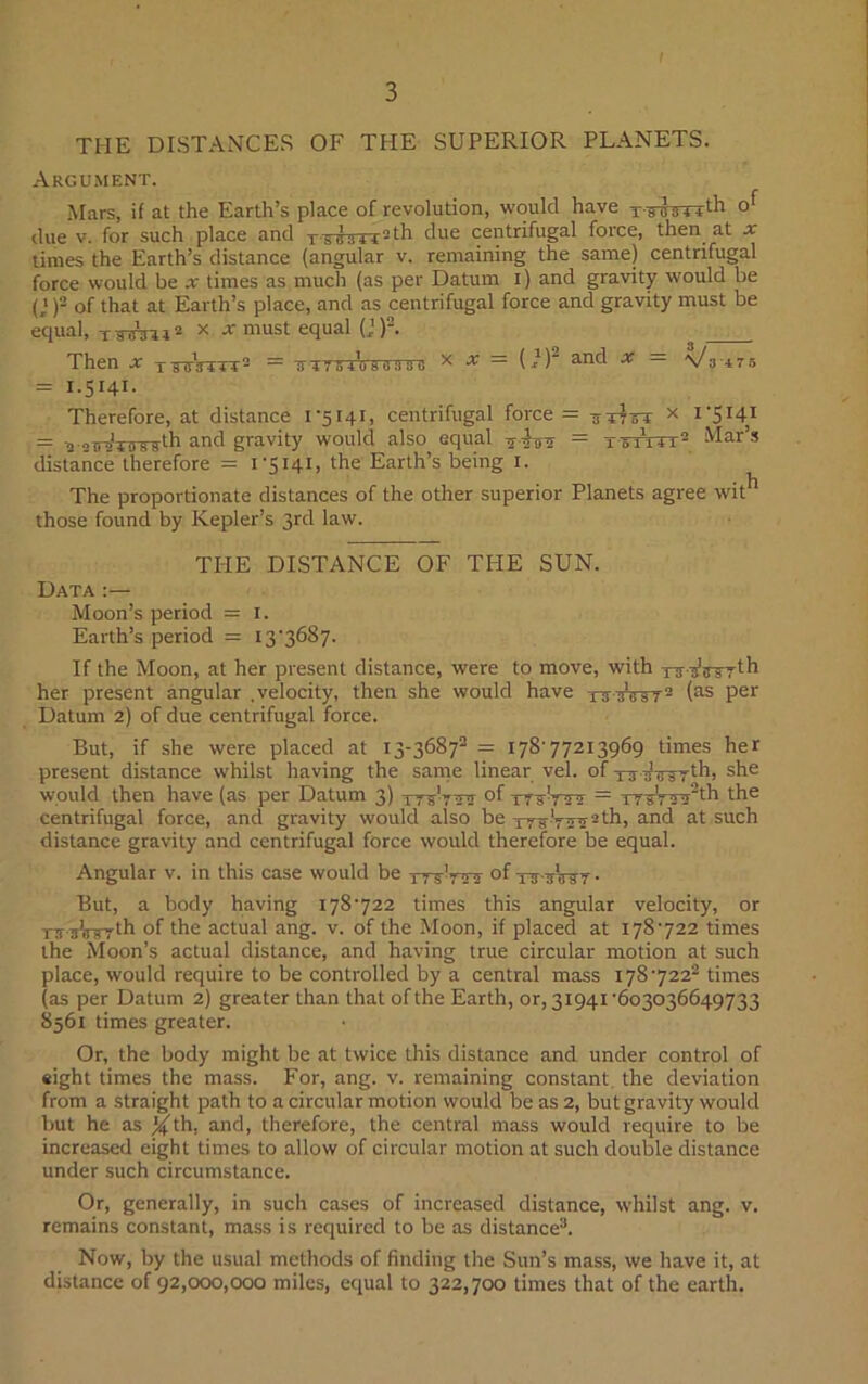 THE DISTANCES OF THE SUPERIOR PLANETS. Argument. Mars, if at the Earth’s place of revolution, would have T7irsTrth due v. for such place and T-wirn2th due centrifugal force, then at x times the Earth’s distance (angular v. remaining the same) centrifugal force would be x times as much (as per Datum i) and gravity would be (I)2 of that at Earth’s place, and as centrifugal force and gravity must be equal, TWni2 x * must equal (J)2. Then x x-rsTmrr2 = rr-irg^Wiretni x •* = ( *)2 and x = Va*75 = 1.5141. Therefore, at distance 1-5141, centrifugal force = 3TT6T x t'SH1 = -a ancl gravity would also equal = tutitt2 Mar’s distance therefore = 1-5141, the Earth’s being 1. The proportionate distances of the other superior Planets agree wit those found by Kepler’s 3rd law. THE DISTANCE OF THE SUN. Data Moon’s period = I. Earth’s period = 13-3687. If the Moon, at her present distance, were to move, with rWirrrth her present angular .velocity, then she would have xrraiW2 (as per Datum 2) of due centrifugal force. But, if she were placed at 13-36872 = 178-77213969 times her present distance whilst having the same linear vel. of tt Tnrsrlhi she would then have (as per Datum 3) ttVttst of = 11 sV aa2th the centrifugal force, and gravity would also be - th, and at such distance gravity and centrifugal force would therefore be equal. Angular v. in this case would be ttsVstt of tj itWt • But, a body having 178-722 times this angular velocity, or nnrWrth of the actual ang. v. of the Moon, if placed at 178-722 times the Moon’s actual distance, and having true circular motion at such place, would require to be controlled by a central mass 1787222 times (as per Datum 2) greater than that of the Earth, or, 31941-603036649733 8561 times greater. Or, the body might be at twice this distance and under control of eight times the mass. For, ang. v. remaining constant the deviation from a straight path to a circular motion would be as 2, but gravity would but he as %th. and, therefore, the central mass would require to be increased eight times to allow of circular motion at such double distance under such circumstance. Or, generally, in such cases of increased distance, whilst ang. v. remains constant, mass is required to be as distance3. Now, by the usual methods of finding the Sun’s mass, we have it, at distance of 92,000,000 miles, equal to 322,700 times that of the earth.