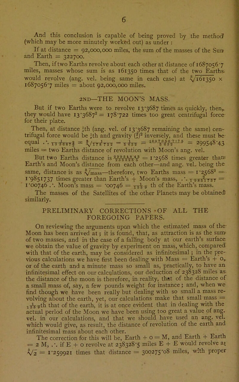 And this conclusion is capable of being proved by the method (which may be more minutely worked out) as under : If at distance = 92,000,000 miles, the sum of the masses of the Sum and Earth = 322700. Then, if two Earths revolve about each other at distance of 16870567 miles, masses whose sum is as 161350 times that of the two Earths- would revolve (ang. vel. being same in each case) at ^161350 x 16870567 miles = about 92,000,000 miles. 2ND—THE MOON’S MASS But if two Earths were to revolve 13'3687 times as quickly, then,, they would have I3'36 872 = 178722 times too great centrifugal force for their plate. Then, at distance )th (ang. vel. of 137687 remaining the same) cen- trifugal force would be Jth and gravity (')2 inversely, and these must be equal .\ tttttstJ = y/TTSTrs = mhnr = - = 299548’43 miles = two Earths distance of revolution with Moon’s ang. vel. But two Earths distance is =1*2568 times greater thani Earth’s and Moon’s distance from each other—and ang. vel.. being the same, distance is as -v/mass—therefore, two Earths mass = i-256S3 = 1 *9851737 times greater than Earth’s + Moon’s mass, ■*.. t o 9/1737 = 1*00746 .*. Moon’s mass = *00746 = tsW th of the Earth’s mass. The masses of the Satellites of the other Planets may be obtained: similarly. PRELIMINARY CORRECTIONS -OF ALL THE FOREGOING PAPERS. On reviewing the arguments upon which the estimated mass of the Moon has been arrived at; it is found, that, as attraction is as the sum' of two masses, and in the case of a falling body at our earth’s surface we obtain the value of gravity by experiment on mass, which, compared with that of the earth, may be considered as infinitesimal ; in the pre- vious calculations we have first been dealing with Mass = Earth’s + o,, or of the earth and a minute mass so small as, practically, to have an infinitesimal effect on our calculations, our deduction of 238328 miles as the distance of the moon is therefore, in reality, that of the distance of a small mass of, say, a few pounds weight for instance; and, when we find though we have been really but dealing with so small a mass re- volving about the earth, yet, our calculations make that small mass = that of the earth, it is at once evident that in dealing with the actual period of the Moon we have been using too great a value of ang. vel. in our calculations, and that we should have used an ang. vel. which would give, as result, the distance of revolution of the earth and infinitesimal mass about each other. The correction for this will be, Earth + o = M, and Earth + Earth = 2 M, .*. if E + o revolve at 238328*5 miles E + E would revolve at V2 = 1*259921 times that distance = 300275*08 miles, with proper