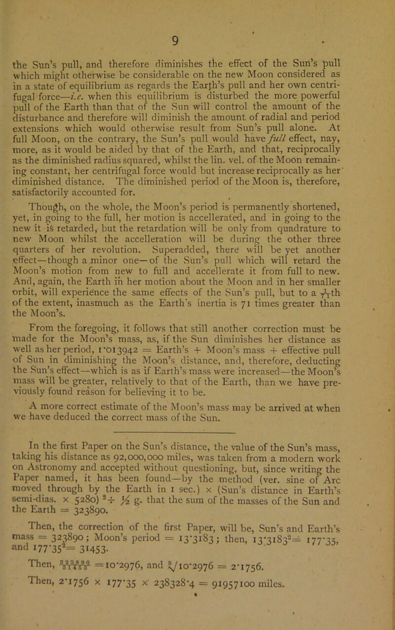 the Sun’s pull, and therefore diminishes the effect of the Sun’s pull which might otherwise be considerable on the new Moon considered as in a state of equilibrium as regards the Earth’s pull and her own centri- fugal force—i.e. when this equilibrium is disturbed the more powerful pull of the Earth than that of the Sun will control the amount of the disturbance and therefore will diminish the amount of radial and period extensions which would otherwise result from Sun’s pull alone. At full Moon, on the contrary, the Sun’s pull would have frill effect, nay, more, as it would be aided by that of the Earth, and that, reciprocally as the diminished radius squared, whilst the lin. vel. of the Moon remain- ing constant, her centrifugal force would but increase reciprocally as her' diminished distance. The diminished period of the Moon is, therefore, satisfactorily accounted for. Though, on the whole, the Moon’s period is permanently shortened, yet, in going to the full, her motion is accellerated, and in going to the new it is retarded, but the retardation will be only from quadrature to new Moon whilst the accelleration will be during the other three quarters of her revolution. Superadded, there will be yet another effect—though a minor one—of the Sun’s pull which will retard the Moon’s motion from new to full and accellerate it from full to new. And, again, the Earth in her motion about the Moon and in her smaller orbit, will experience the same effects of the Sun’s pull, but to a TT^h of the extent, inasmuch as the Earth's inertia is 71 times greater than the Moon’s. From the foregoing, it follows that still another correction must be made for the Moon’s mass, as, if the Sun diminishes her distance as well as her period, 1 '013942 = Earth’s + Moon’s mass + effective pull of Sun in diminishing the Moon’s distance, and, therefore, deducting the Sun’s effect—which is as if Earth’s mass were increased—the Moon’s mass will be greater, relatively to that of the Earth, than we have pre- viously found reason for believing it to be. A more correct estimate of the Moon’s mass may be arrived at when we have deduced the correct mass of the Sun. In the first Paper on the Sun’s distance, the value of the Sun’s mass, taking his distance as 92,000,000 miles, was taken from a modern work on Astronomy and accepted without questioning, but, since writing the Paper named, it has been found—by the method (ver. sine of Arc moved through by the Earth in 1 sec.) x (Sun’s distance in Earth’s semi-dias. x 5280) 2-i- ]/z g. that the sum of the masses of the Sun and the Earth = 323890. Then, the correction of the first Paper, will be, Sun’s and Earth’s mass = 323890; Moon’s period = 13-3183; then, I3-3i 832= 177-35, and 177*35 — 31453- Then, ViW^ =10-2976, and ^10-2976 = 2-1756. Then, 2-1756 x 177-35 x 238328-4 = 91957100 miles.