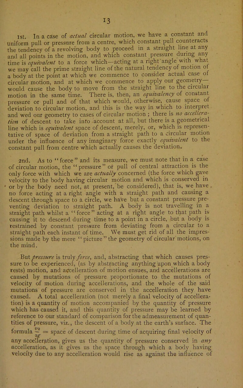 1st. In a case of actual circular motion, we have a constant and uniform pull or pressure from a centre, which constant pull counteracts the tendency of a revolving body to proceed in a straight line at any and all points in the motion, and which constant pressure during any time is equivalent to a force which—acting at a right angle with what we may call the prime straight line of the natural tendency of motion of a body at the point at which we commence to consider actual case of circular motion, and at which we commence to apply our geonietry would cause the body to move from the straight line to the circular motion in the same time. There is, then, an equivalency of constant pressure or pull and of that which would, otherwise, cause space of deviation to circular motion, and this is the way in which to interpret and wed our geometry to cases of circular motion ; there is no accel/era- tion of descent to take into account at all, but there is a geometrical line which is equivalent space of descent, merely, or, which is represen- tative of space of deviation from a straight path to a circular motion under the influence of any imaginary force exactly equivalent to the constant pull from centre which actually causes the deviation. 2nd. As to “force” and its measure, we must note that in a case of circular motion, the “pressure” or pull of central attraction is the only force with which we are actually concerned (the force which gave velocity to the body having circular motion and which is conserved in ' or by the body need not, at present, be considered), that is, we have . no force acting at a right angle with a straight path and causing a descent through space to a circle, we have but a constant pressure pre- venting deviation to straight path. A body is not travelling in a straight path whilst a “force” acting at a right angle to that path is causing it to descend during time to a point in a circle, but a body is restrained by constant pressure from deviating from a circular to a straight path each instant of time. We must get rid of all the impres- sions made by the mere “picture’’the geometry of circular motions, on the mind. But pressure is truly force, and, abstracting that which causes pres- sure to be experienced, (as by abstracting anything upon which a body rests) motion, and accelleration of motion ensues, and accellerations are caused by mutations of pressure proportionate to the mutations of velocity of motion during accellerations, and the whole of the said mutations of pressure are conserved in the accelleration they have caused. A total accelleration (not merely a final velocity of accellera- tion) is a quantity of motion accompanied by the quantity of pressure which has caused it, and this quantity of pressure may be learned by reference to our standard of comparison for the admeasurement of quan- tities of pressure, viz., the descent of a body at the earth’s surface. The formula v~^ = space of descent during time of acquiring final velocity of any accelleration, gives us the quantity of pressure conserved in any accelleration, as it gives us the space through which a body having velocity due to any accelleration would rise as against the influence of