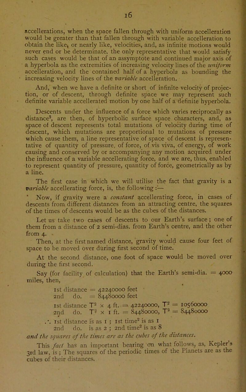 accellerations, when the space fallen through with uniform acceleration would be greater than that fallen through with variable acceleration to obtain the like, or nearly like, velocities, and, as infinite motions would never end or be determinate, the only representative that would satisfy such cases would be that of an assymptote and continued major axis of a hyperbola as the extremities of increasing velocity lines of the uniform acceleration, and the contained half of a hyperbola as bounding the increasing velocity lines of the variable acceleration. And, when we have a definite or short of infinite velocity of projec- tion, or of descent, through definite space we may represent such definite variable accellerated motion by one half of a definite hyperbola. Descents under the influence of a force which varies reciprocally as distance2, are then, of hyperbolic surface space characters, and, as space of descent represents total mutations of velocity during time of descent, which mutations are proportional to mutations of pressure which cause them, a line representative of space of descent is represen- tative of quantity of pressure, of force, of vis viva, of energy, of work causing and conserved by or accompanying any motion acquired under the influence of a variable accellerating force, and we are, thus, enabled to represent quantity of pressure, quantity of force, geometrically as by a line. The first case in which we will utilise the fact that gravity is a variable accellerating force, is, the following — ’ Now, if gravity were a constant accellerating force, in cases of descents from different distances from an attracting centre, the squares of the times of descents would be as the cubes of the distances. Let us take two cases of descents to our Earth’s surface; one of them from a distance of 2 semi-dias. from Earth’s centre, and the other from 4. . Then, at the first named distance, gravity would cause four feet of space to be moved over during first second of time. At the second distance, one foot of space would be moved over during the first second. Say (for facility of calculation) that the Earth’s semi-dia. = 4000 miles, then, 1st distance = 42240000 feet 2nd do. = 84480000 feet 1st distance T2 x 4 ft. = 42240000, T2 = 10560000 2nd do. T2 x 1 ft. = 84480000, T2 = 84480000 ,\ 1st distance is as 1 ; 1st time2 is as x 2nd do. is as 2 ; 2nd time2 is as 8 and the squares of the times are as the cubes of the distances. This fact has an important bearing on what follows, as, Kepler’s 3rd law, is; The squares of the periodic times of the Planets are as the cubes of their distances.