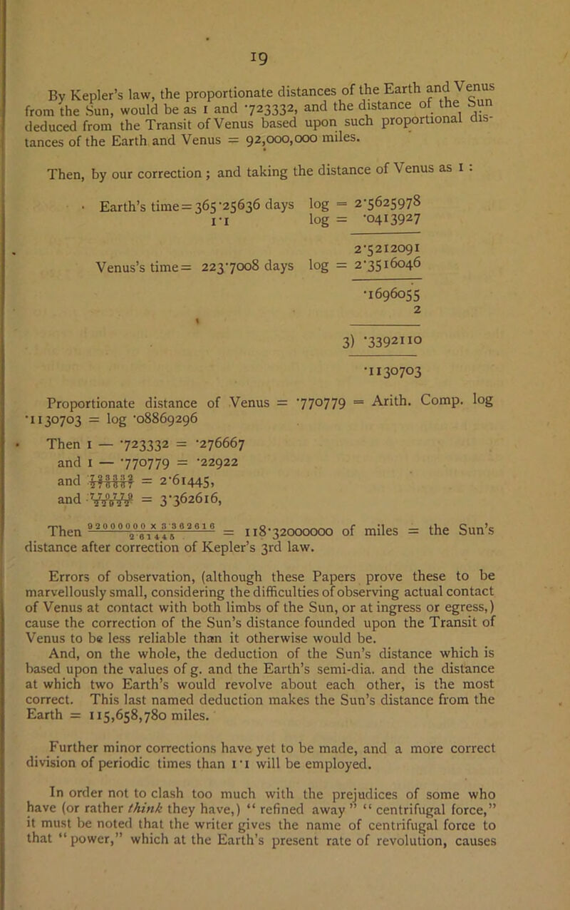 By Kepler’s law, the proportionate distances of the Earth and Venu from the Sun, would be as i and 723332, and the distance of the Sun deduced from the Transit of Venus based upon such proportional tances of the Earth and Venus — 92,000,000 miles. Then, by our correction ; and taking the distance of V enus as 1 . • Earth’s time = 365-25636 days log = 2-5625978 1-I log = -0413927 2-5212091 Venus’s time = 223-7008 days log = 2-3516046 •1696055 2 3) 7392110 •i 130703 Proportionate distance of Venus — 77°779 = Arith. Comp. log •i 130703 = log -08869296 Then 1 — -723332 = -276667 and 1 — -770779 = -22922 ami J7TWT = 2-61445, and = 3-362616, Then = 11872000000 of miles = the Sun’s distance after correction of Kepler’s 3rd law. Errors of observation, (although these Papers prove these to be marvellously small, considering the difficulties of observing actual contact of Venus at contact with both limbs of the Sun, or at ingress or egress,) cause the correction of the Sun’s distance founded upon the Transit of Venus to be less reliable than it otherwise would be. And, on the whole, the deduction of the Sun’s distance which is based upon the values of g. and the Earth’s semi-dia. and the distance at which two Earth’s would revolve about each other, is the most correct. This last named deduction makes the Sun’s distance from the Earth = 115,658,780 miles. Further minor corrections have yet to be made, and a more correct division of periodic times than fi will be employed. In order not to clash too much with the prejudices of some who have (or rather think they have,) “ refined away ” “ centrifugal force,” it must be noted that the writer gives the name of centrifugal force to that “ power,” which at the Earth’s present rate of revolution, causes