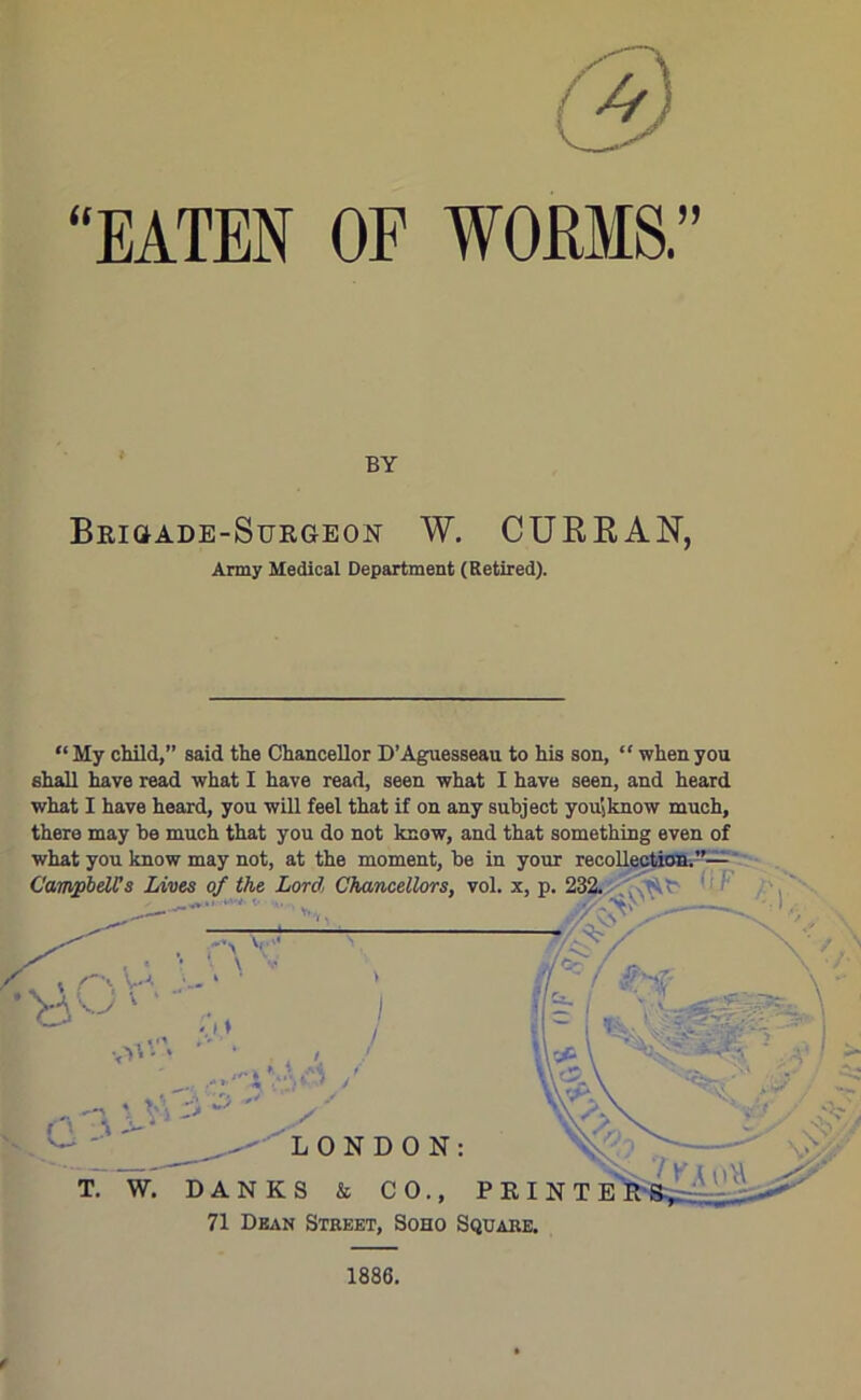 (3 “EATEN OF WORMS.” BY Brigade-Surgeon W. CURRAN, Army Medical Department (Retired). “My child,” said the Chancellor D’Aguesseau to his son, “ when you shall have read what I have read, seen what I have seen, and heard what I have heard, you will feel that if on any subject you.know much, there may be much that you do not know, and that something even of 71 Dean Street, Soho Square. 1886.