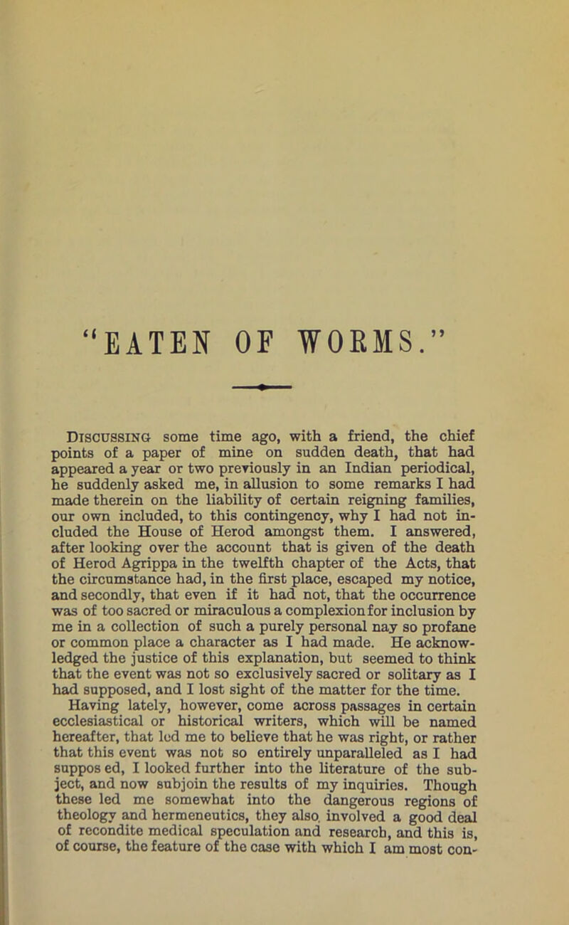 “EATEN OF WORMS.” Discussing some time ago, with a friend, the chief points of a paper of mine on sudden death, that had appeared a year or two previously in an Indian periodical, he suddenly asked me, in allusion to some remarks I had made therein on the liability of certain reigning families, our own included, to this contingency, why I had not in- cluded the House of Herod amongst them. I answered, after looking over the account that is given of the death of Herod Agrippa in the twelfth chapter of the Acts, that the circumstance had, in the first place, escaped my notice, and secondly, that even if it had not, that the occurrence was of too sacred or miraculous a complexion for inclusion by me in a collection of such a purely personal nay so profane or common place a character as I had made. He acknow- ledged the justice of this explanation, but seemed to think that the event was not so exclusively sacred or solitary as I had supposed, and I lost sight of the matter for the time. Having lately, however, come across passages in certain ecclesiastical or historical writers, which will be named hereafter, that led me to believe that he was right, or rather that this event was not so entirely unparalleled as I had suppos ed, I looked further into the literature of the sub- ject, and now subjoin the results of my inquiries. Though these led me somewhat into the dangerous regions of theology and hermeneutics, they also, involved a good deal of recondite medical speculation and research, and this is, of course, the feature of the case with which I am most con-