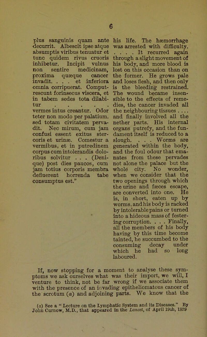 plus sanguinis quam ante his life. The haemorrhage decurrit. Albescit ipse atque was arrested with difficulty, absumptis viribus tenuatur et .... It recurred again tunc quidem rivus cruoris through a slight movement of inhibetur. Incipit vulnus his body, and more blood is non sentire medicinam, lost on this occasion than on proxima quseque cancer the former. He grows pale invadit. . . . et inferiora and loses flesh, and then only omnia corripuerat. Comput- is the bleeding restrained, rescunt forinsecus viscera, et The wound became insen- in tabem sedes tota dilabi- sible to the effects of reme- tur dies, the cancer invaded all vermes intus creantur. Odor the neighbouring tissues .... teter non modo per palatium. and Anally involved all the sed totam civitatem perva- nether parts. His internal dit. Nec mirum, cum jam organs putrefy, and the fun- confusi essent exitus ster- dament itself is reduced to a coris et urinre. Comestur a slough. . . . Worms are vermibus, et in putredinem generated within the body, corpus cum intolerandis dolo- and the foul odour that ema- ribus solvitur . . . (Deni- nates from these pervades que) post dies paucos, cum not alone the palace but the jam totius corporis membra whole city. No wonder, defluerent horrenda tabe when we consider that the consumptus est.” two openings through which the urine and fasces escape, are converted into one. He is, in short, eaten up by worms, andhis body is racked by intolerable pains or turned into a hideous mass of fester- ing corruption. . . . Finally, all the members of his body having by this time become tainted, he succumbed to the consuming decay under which he had so long laboured. If, now stopping for a moment to analyse these sym- ptoms we ask ourselves what was their import, we will, I venture to think, not be far wrong if we associate them with the presence of an invading epitheliomatous cancer of the scrotum (a) and adjoining parts. We know that the (a) See a “ lecture on the lymphatic System and its Diseases.” By John Curnow, M.D., that appeared in the Lancet, of April 19th, 1S79