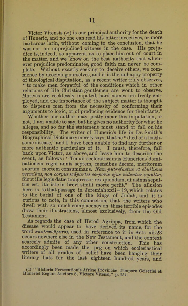 Victor Vitensis (a) is our principal authority for the death of Huneric, and no one can read his bitter invectives, or more barbarous latin, without coming to the conclusion, that he was not an unprejudiced witness in the case. His preju- dice is, indeed, so apparent, as to place him out of court in the matter, and we know on the best authority that when- ever prejudice predominates, good faith can never be com- plete. Without exactly seeking to deceive others, we com- mence by deceiving ourselves, and it is the unhappy property of theological disputation, as a recent writer truly observes, “ to make men forgetful of the conditions which in other relations of life Christian gentlemen are wont to observe. Motives are recklessly imputed, hard names are freely em- ployed, and the importance of the subject matter is thought to dispense men from the necessity of conforming their arguments to logic, or of producing evidence for theirfacts.” Whether our author may justly incur this imputation, or not, I am unable to say, but he gives no authority for what he alleges, and so far the statement must stand or fall on his responsibility. The writer of Huneric’s life in Dr. Smith’s Biographical Dictionary merely says, that he “ died of a loath- some disease,” and I have been unable to find any further or more authentic particulars of it. I must, therefore, fall back upon Victor, as above, and leave him to describe the event, as follows: “ Tenuit sceleratissimus Hunericus dumi- nationem regni annis septem, mensibus decern, meritorum suorum mortem consummans. Nam putref'actus et ebulliens vemiibus, non corpus scdpartes corporis ejus videntur sepultce. Sicut ille legis datte trangressor rex quondam, ut asinussepul- tus est, ita iste in brevi simili morte periit.” The allusion here is to that passage in Jeremiah xxii—19, which relates to the burial of one of the kings of Judah, and it is curious to note, in this connection, that the writers who dwell with so much complacency on these terrible episodes draw their illustrations, almost exclusively, from the Old Testament. As regards the case of Herod Agrippa, from which the disease would appear to have derived its name, for the word <tku\i)k6&pwtos, used in reference to it in Acts xii-23 occurs nowhere else in the New Testament, and the context scarcely admits of any other construction. This has accordingly been made the peg on which ecclesiastical writers of all grades of belief have been hanging their literary hats for the last eighteen hundred years, and (a) “ Historia Persecutions Africa? Provincise Tempore Geiseriei et Hunerlci Kegum Auctore S. Victore Vitensi, p. 262.