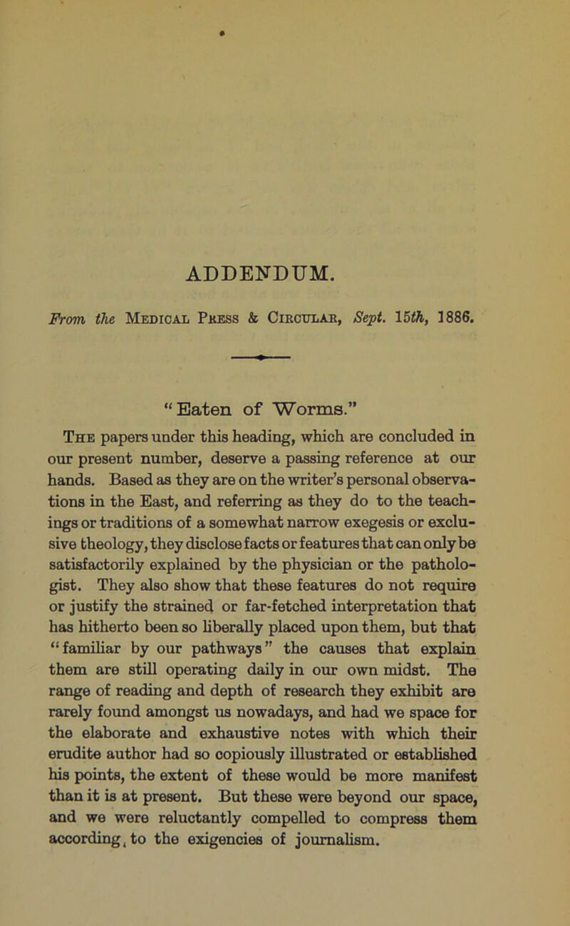 ADDENDUM. From, the Medical Pkess & Cikcitlab, Sept. 15th, 1886. “Eaten of Worms.” The papers under this heading, which are concluded in our present number, deserve a passing reference at our hands. Based as they are on the writer’s personal observa- tions in the East, and referring as they do to the teach- ings or traditions of a somewhat narrow exegesis or exclu- sive theology, they disclose facts or features that can only be satisfactorily explained by the physician or the patholo- gist. They also show that these features do not require or justify the strained or far-fetched interpretation that has hitherto been so liberally placed upon them, but that “familiar by our pathways” the causes that explain them are still operating daily in our own midst. The range of reading and depth of research they exhibit are rarely found amongst us nowadays, and had we space for the elaborate and exhaustive notes with which their erudite author had so copiously illustrated or established his points, the extent of these would be more manifest than it is at present. But these were beyond our space, and we were reluctantly compelled to compress them according, to the exigencies of journalism.