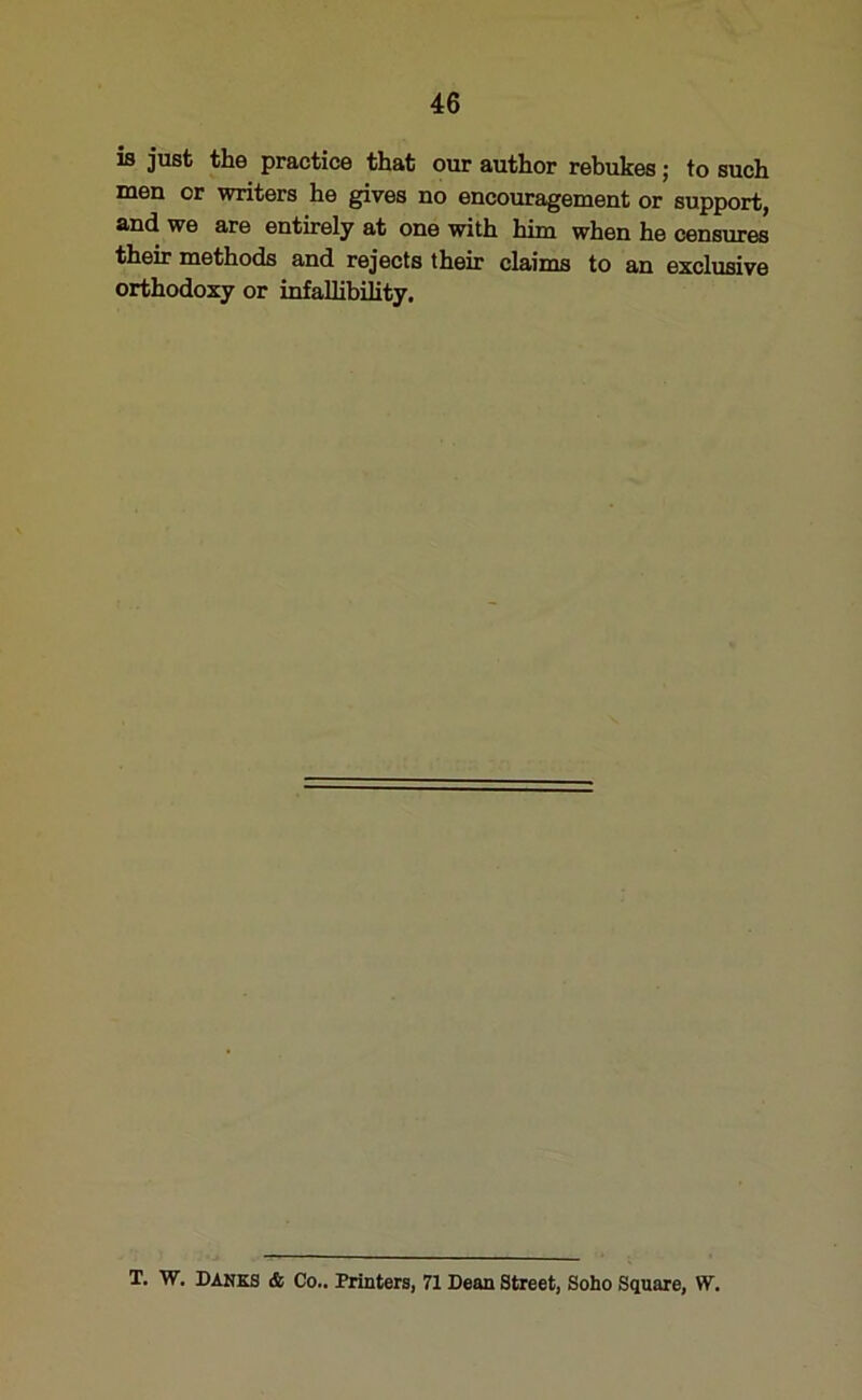 is just the practice that our author rebukes; to such men or writers he gives no encouragement or support, and we are entirely at one with him when he censures their methods and rejects their claims to an exclusive orthodoxy or infallibility. T. W. DANES & Co.. Printers, 71 Dean Street, Soho Square, W.