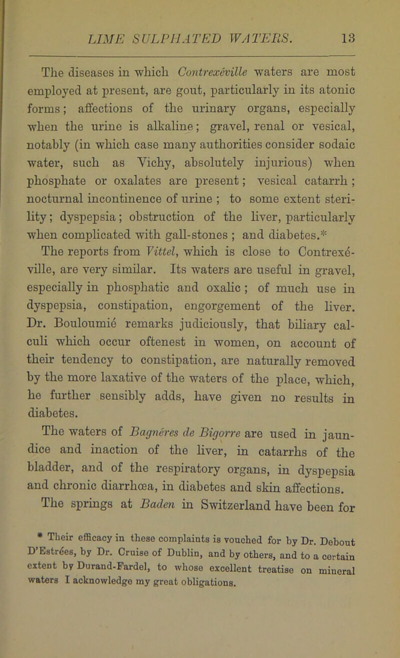 The diseases in which Contrexeville waters are most employed at present, are gout, particularly in its atonic forms; affections of the urinary organs, especially when the urine is alkaline; gravel, renal or vesical, notably (in which case many authorities consider sodaic water, such as Yichy, absolutely injurious) when phosphate or oxalates are present; vesical catarrh ; nocturnal incontinence of urine ; to some extent steri- lity ; dyspepsia; obstruction of the liver, particularly when complicated with gall-stones ; and diabetes.* The reports from Vittel, which is close to Contrexe- ville, are very similar. Its waters are useful in gravel, especially in phospliatic and oxalic ; of much use in dyspepsia, constipation, engorgement of the liver. Dr. Bouloumie remarks judiciously, that biliary cal- culi which occur oftenest in women, on account of then- tendency to constipation, are naturally removed by the more laxative of the waters of the place, which, he further sensibly adds, have given no results in diabetes. The waters of Bagneres de Bigorre are used in jaun- dice and inaction of the liver, in catarrhs of the bladder, and of the respiratory organs, in dyspepsia and chronic diarrhoea, in diabetes and skin affections. The springs at Baden in Switzerland have been for * Their efficacy in these complaints is vouched for by Dr. Debout D’Estrees, by Dr. Cruise of Dublin, and by others, and to a certain extent by Durand-Fardel, to whose excellent treatise on mineral waters I acknowledge my great obligations.