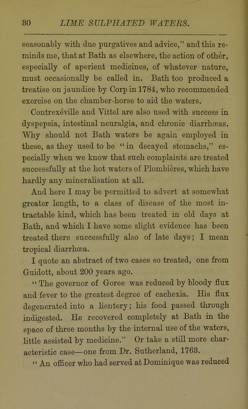 seasonably with due purgatives and advice,” and this re- minds me, that at Bath as elsewhere, the action of other, especially of aperient medicines, of whatever nature, must occasionally be called in. Bath too produced a treatise on jaundice by Corp in 1784, who recommended exercise on the chamber-horse to aid the waters. Contrexeville and Vittel are also used with success in dyspepsia, intestinal neuralgia, and chronic diarrhoeas. Why should not Bath waters be again employed in these, as they used to be “in decayed stomachs,” es- pecially when we know that such complaints are treated successfully at the hot waters of Plombieres, which have hardly any mineralisation at all. And here I may be permitted to advert at somewhat greater length, to a class of disease of the most in- tractable kind, which has been treated in old days at Bath, and which I have some slight evidence has been treated there successfully also of late days; I mean tropical diarrhoea. I quote an abstract of two cases so treated, one from Guidott, about 200 years ago. “ The governor of Goree was reduced by bloody flux and fever to the greatest degree of cachexia. His flux degenerated into a lientery; his food passed through indigested. He recovered completely at Bath in the space of three months by the internal use of the waters, little assisted by medicine.” Or take a still more char- acteristic case—one from Dr. Sutherland, 1763. “ An officer who had served at Dominique was reduced