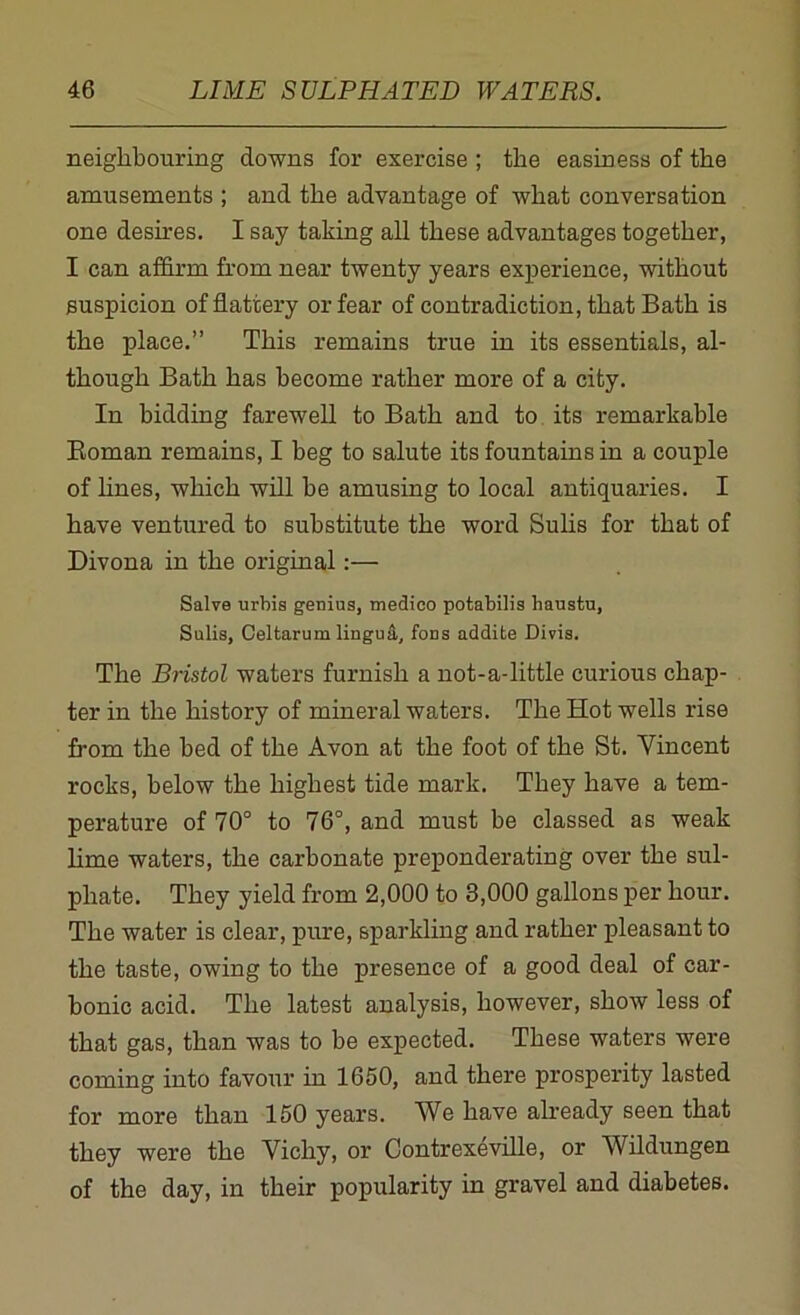 neighbouring downs for exercise ; the easiness of the amusements ; and the advantage of what conversation one desires. I say taking all these advantages together, I can affirm from near twenty years experience, without suspicion of flattery or fear of contradiction, that Bath is the place.” This remains true in its essentials, al- though Bath has become rather more of a city. In bidding farewell to Bath and to its remarkable Roman remains, I beg to salute its fountains in a couple of lines, which will be amusing to local antiquaries. I have ventured to substitute the word Sulis for that of Divona in the original:— Salve urbis genius, medico potabilis haustn, Sulis, Celtarum lingua, fons addite Divis. The Bristol waters furnish a not-a-little curious chap- ter in the history of mineral waters. The Hot wells rise from the bed of the Avon at the foot of the St. Vincent rocks, below the highest tide mark. They have a tem- perature of 70° to 76°, and must be classed as weak lime waters, the carbonate preponderating over the sul- phate. They yield from 2,000 to 3,000 gallons per hour. The water is clear, pure, sparkling and rather pleasant to the taste, owing to the presence of a good deal of car- bonic acid. The latest analysis, however, show less of that gas, than was to be expected. These waters were coming into favour in 1650, and there prosperity lasted for more than 150 years. We have already seen that they were the Vichy, or Contrexeville, or Wildungen of the day, in their popularity in gravel and diabetes.