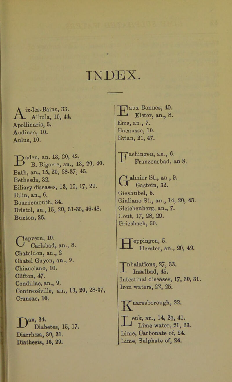 INDEX Aix-les-Bains, 33. Albula, 10, 44. Apollinaris, 5. Audinac, 10. Aulas, 10. Eaux Bonnes, 40. Elster, an., 8. Ems, an., 7- Encausse, 10. Evian, 21, 47. Baden, an. 13, 20, 42. B. Bigorre, an., 13, 20, 40. Bath, an., 15, 20, 28-37, 45. Bethesda, 32. Biliary diseases, 13, 15, 17, 29. Bilin, an., 6. Bournemouth, 34. Bristol, an., 15, 20, 31-35, 46-48. Buxton, 26. Capvern, 10. Carlsbad, an., 8. Chateldon, an., 2 Cbatel Guyon, an., 9. Chianciano, 10. Clifton, 47- Condillac, an., 9. Contrexeville, an., 13, 20, 28-37, Cransac, 10. Dax, 34. Diabetes, 15, 17. Diarrhoea, 30, 31. Diathesis, 16, 29. TTlachingen, an., 6. Eranzensbad, an 8. 0almier St., an., 9. Gastein, 32. Gieshiibel, 5. Giuliano St., an., 14, 20, 43. Gleichenberg, an., 7- Gout, 17, 28, 29. Griesbach, 50. Heppingen, 5. Herster, an., 20, 49. Inhalations, 27, 33. Inselbad, 45. Intestinal diseases, 17, 30, 31. Iron waters, 22, 25. g'naresborough, 22. Leuk, an., 14, 2o, 41. Lime water, 21, 23. Lime, Carbonate of, 24. Lime, Sulphate of, 24.