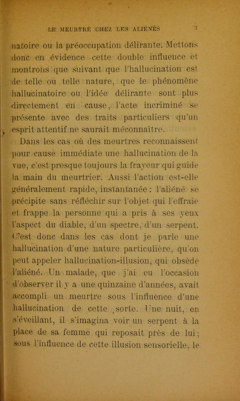 natoire ou la préoccupation délirante. Mettons donc en évidence -cette double influence et montrons que suivant que riiallucination est de telle ou telle nature, que le phénomène hallucinatoire ou Tidée délirante sont plus directement en cause, l’acte incriminé se I présente avec des traits particuliers qu’un i, :esprit attentif ne saurait méconnaître. I Dans les cas où des meurtres reconnaissent 1 pour cause immédiate une hallucination de la vue, c’est presque toujours la frayeur qui guide la main du meurtrier. Aussi l’action est-elle généralement rapide, instantanée ; l’aliéné se ■précipite sans réfléchir sur l’objet qui l’effraie ■et frappe la personne qui a pris à ses yeux l’aspect du diable, d’un spectre, d’un serpent, (t’est donc dans les cas dont je parle une hallucination d’une nature particulière, qu’on peut appeler hallucination-illusion, qui obsède l’aliéné. Un malade, que j’ai eu l’occasion ' d’observer il y a une quinzaine d’années, avait ^accompli un meurtre sous l’influence d’une I hallucination de cette , sorte. Une nuit, en s’éveillant, il s’imagina voir un serpent à la place de sa femme qui reposait près de lui; sous l’influence de cette illusion sensorielle, le
