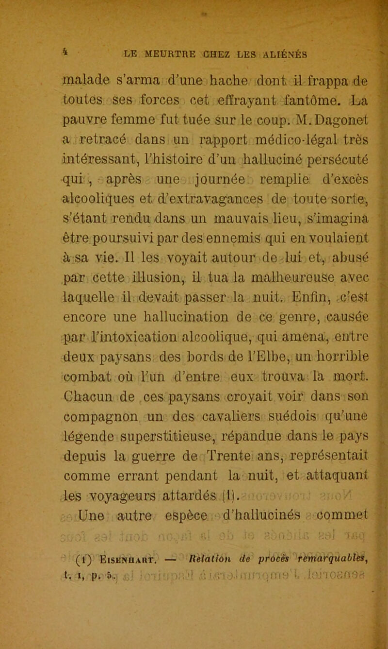 malade s’arma d’une hache dont il frappa de ^ toutes ses forces cet effrayant fantôme. La ' ■ pauvre femme fut tuée sur le coup. M. Dagonet I a.rretracé dans un rapport médico-légal très ’ intéressant, l’histoire d’un halluciné persécuté > qui , après une journée, remplie d’excès ; alcooliques et d’extravagances de toute sorte’, i s’étant rendu dans un mauvais lieu, s’imagina être poursuivi par des ennemis qui en voulaient à sa vie. Il les voyait autour de lui et, abusé \ par cette illusion, il tua la malheureuse avec laquelle il devait passer la nuit.. Enfin, .c’est ; encore une hallucination de ce genre, causée , par l’intoxication alcoolique, qui amena, entre deux paysans des bords de l’Elbe, un horrible combat où l’un d’entre eux trouva la mort. Chacun de ces paysans croyait voir dans son compagnon un des cavaliers suédois qu’une légende superstitieuse, répandue dans le pays depuis la guerre de Trente ans, représentait comme errant pendant la nuit, et attaquant les voyageurs attardés (l). Une autre espèce d’hallucinés commet r- .1 lï-.'' ' ■ -*;(».'*■ ■ : * ■ (i) Eisknuart. — Relation de procès ’^remarquabîes, t'. I, P» 5. .îjj ; l, lonounOr?