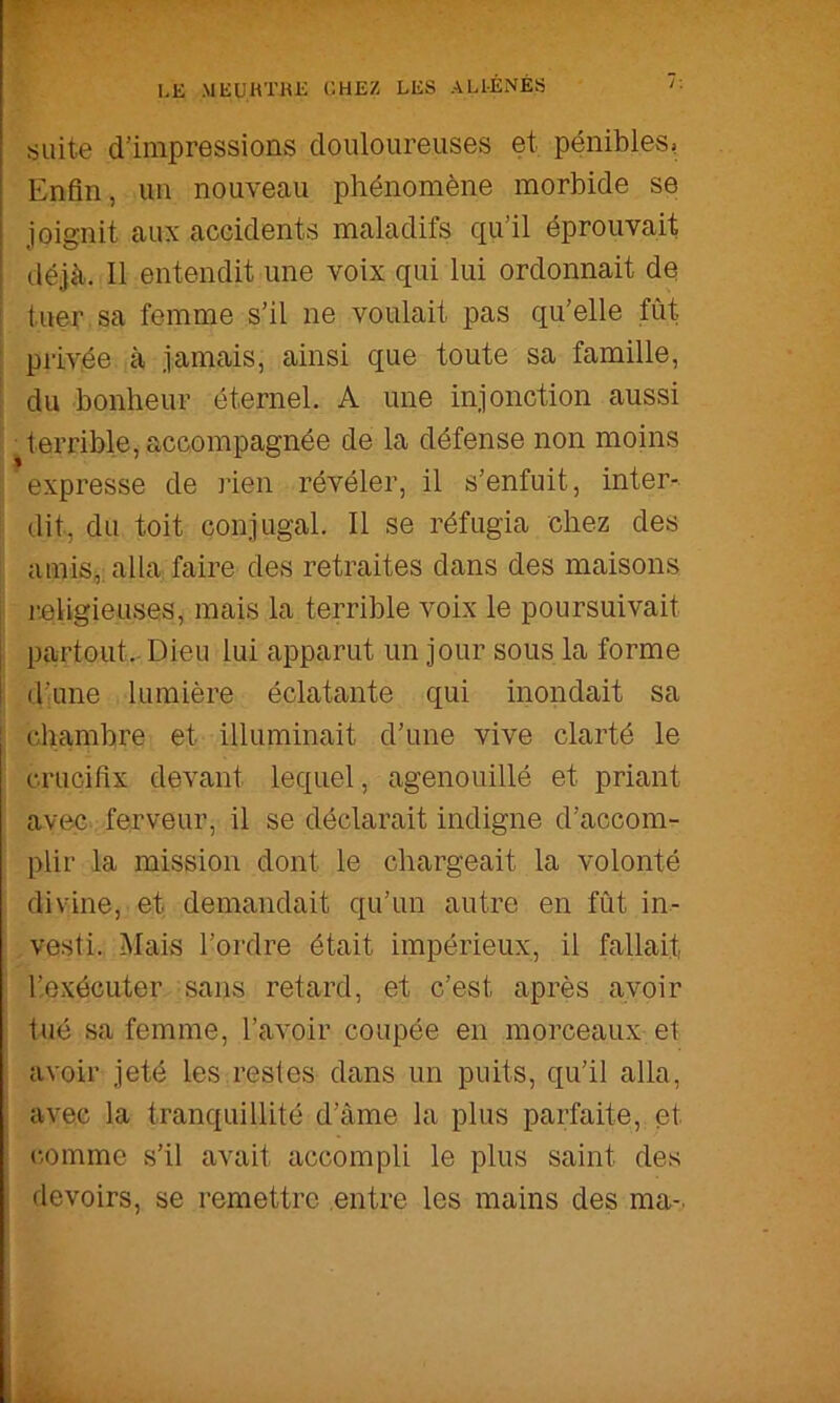 suite d’impressions douloureuses et, pénibles» Enfin, un nouveau phénomène morbide se joignit aux accidents maladifs qu’il éprouvait déjà. Il entendit une voix qui lui ordonnait de i tuer, sa femme s’il ne voulait pas qu’elle fût ; privée à jamais, ainsi que toute sa famille, : du bonheur éternel. A une injonction aussi I terrible, accompagnée de la défense non moins j expresse de rien révéler, il s’enfuit, inter- i dit, du toit conjugal. Il se réfugia chez des , amis,: alla faire des retraites dans des maisons [i religieuses, mais la terrible voix le poursuivait j pairtout.- Dieu lui apparut un jour sous la forme d’une lumière éclatante qui inondait sa i cliambre et illuminait d’une vive clarté le : crucifix devant lequel, agenouillé et priant avec ferveur, il se déclarait indigne d’accom- plir la mission dont le chargeait la volonté divine, et demandait qu’un autre en fût in- vesti. Mais l’ordre était impérieux, il fallait ; r.exécuter sans retard, et c’est après avoir i tné sa femme, l’avoir coupée en morceaux et avoir jeté les restes dans un puits, qu’il alla, avec la tranquillité d’âme la plus parfaite, et ! (-omme s’il avait accompli le plus saint des devoirs, se remettre entre les mains des ma-.