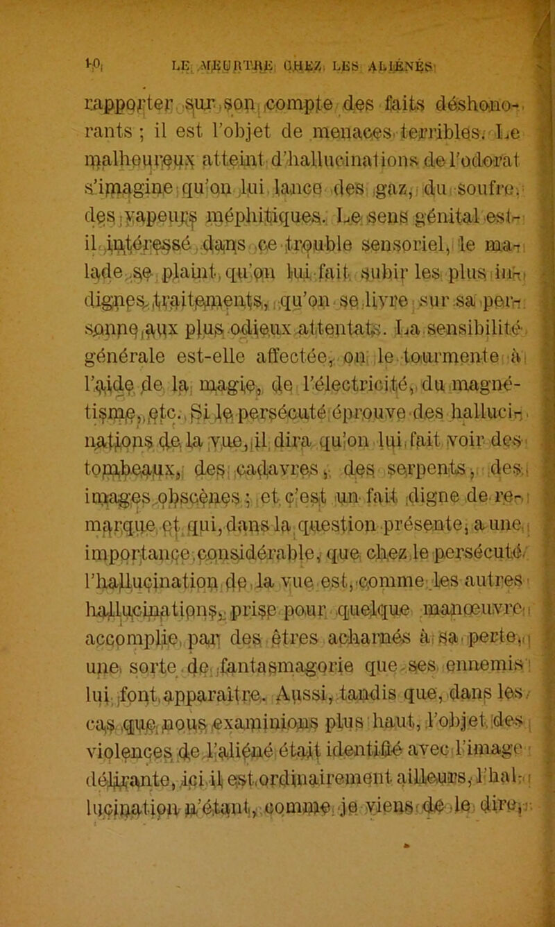 ^P| LE,U.HEZ. LES AEliÉNÉS' riippQ^îter,.Siiu’.jçop^.compte des déshoaio-. ‘ rants ; il est l’objet de menaoes. terriblos; Le ipalhem’iOUj^ atteiiat d’halluc-iiial ions de Todorat s’i)pagin,e qu’op ,lni laaico des ,gazjj dui soufre.^ dosjyapeuj;^ n^éphitikiues. Le: sens génital eslr- il ,injtérç§sé,daiks ,çe it.rçnble sensoriel,'le ma-: lade;-S^, plaint, qu’on lui, f£iit, subif les plus iiiK» dignps^.,L’ditiG)idéids,, rqu’on s© Uvr'e ; «ur .sa pern. spnpOj^qx plus, odieux attentats. La.sensibilité, générale est-elle affectée,, on: ,1e. tourmente à'i r.ij,iidç, dé lai m,agie, dé l’électrici,té,.du.noagné- tisidié^i^tc., lo pérsécuté;éprouve des liallucin ■ iiations dé la fv,uo,iildira quion liûi fait voir dÇvS-. topabéadXji des ; cadavres,; des serpents,. ,de.s,i iniages^ol^scènes ; .etç’est .yn- fait digne de.rer,: mqr.qqe, qt qqi, dans la, question présentej aune, ( ï imporitaiipe^considérable,' que Gb.ezte persécuté/ h riiaducinatioudé is, vue. est,'Comme..les autres ’ i- liailucinatipnSi: Pi’i?é PO’Ur quelque maaigeuvrOü | accomplie,,paii des êtres acliamés à. sa.perte,(i | une, sorte .de; ifantasmagorie qiie-ses. ennemis'^ | lui. jfpot.apparaître. Aussi,.tandis que, dans les,- I cas .qu,é;OQU?. exaaninions plus ■ haut, l’objet;des i 1 violences, dedîaliéuéiétait identiûé avec l’image ■ 1 déli,çan.te, .Ici il est,ordinairement ailieurs,’ l’balr. i î