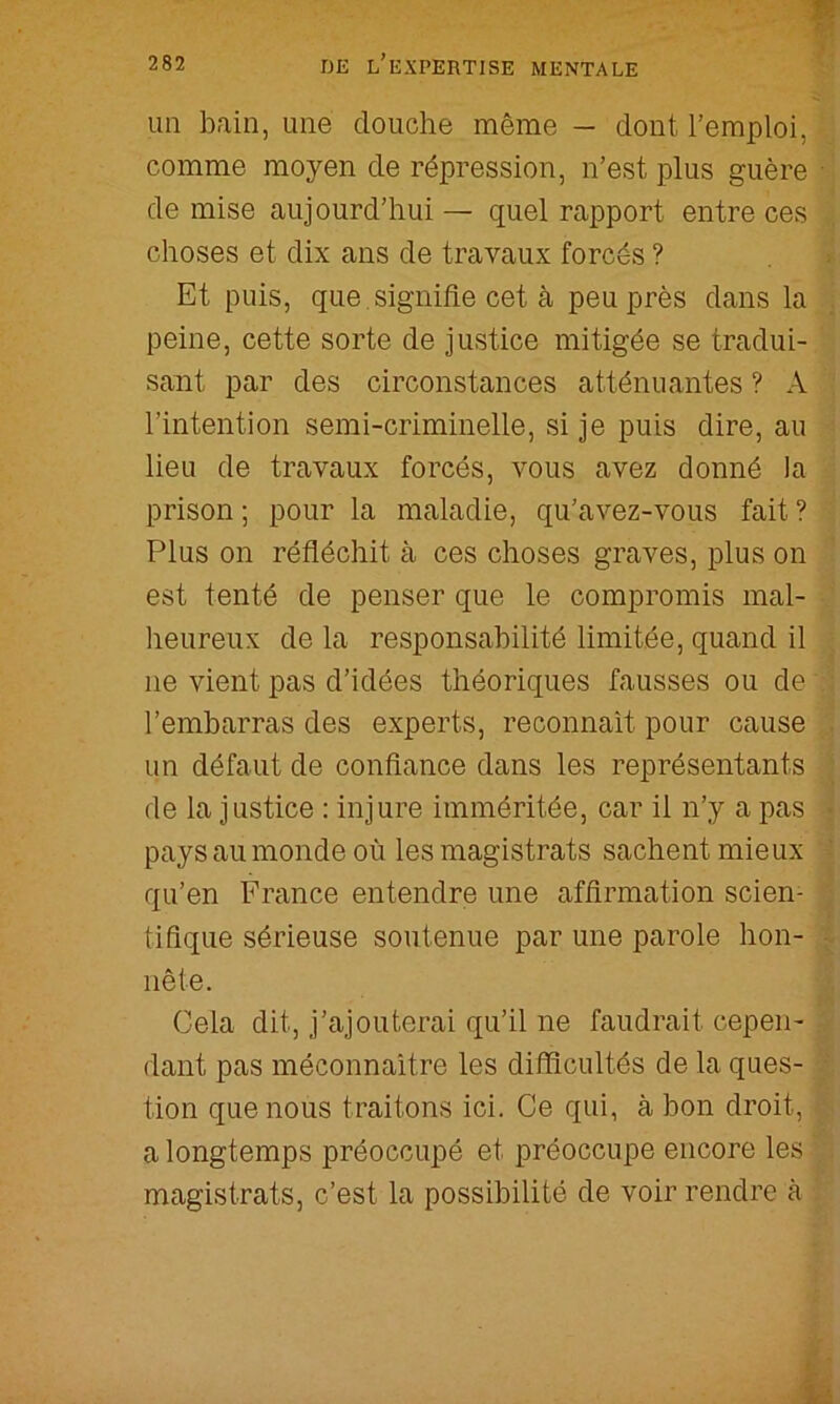 7^- 282 de l’expertise MENTALE im bain, une douche même — dont l’emploi, comme moyen de répression, n’est plus guère de mise aujourd’hui — quel rapport entre ces choses et dix ans de travaux forcés ? Et puis, que .signifie cet à peu près dans la peine, cette sorte de justice mitigée se tradui- sant par des circonstances atténuantes ? A l’intention semi-criminelle, si je puis dire, au lieu de travaux forcés, vous avez donné la prison ; pour la maladie, qu’avez-vous fait ? Plus on réfléchit à ces choses graves, plus on est tenté de penser que le compromis mal- heureux de la responsabilité limitée, quand il ne vient pas d’idées théoriques fausses ou de l’embarras des experts, reconnaît pour cause un défaut de confiance dans les représentants de la justice : injure imméritée, car il n’y a pas pays au monde où les magistrats sachent mieux qu’en France entendre une affirmation scien- tifique sérieuse soutenue par une parole hon- nête. Cela dit, j’ajouterai qu’il ne faudrait cepen- dant pas méconnaître les difficultés de la ques- tion que nous traitons ici. Ce qui, à bon droit, a longtemps préoccupé et préoccupe encore les magistrats, c’est la possibilité de voir rendre à