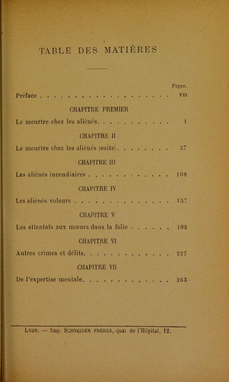 TABLE DES MATIÈRES Pages. Préface 'ii CHAPITRE PREMIER Le meurtre chez les aliénés 1 CHAPITRE H Le meurtre chez les aliénés (suite) 37 CHAPITRE III Les aliénés incendiaires 108 CHAPITRE IV Les aliénés voleurs 157 CHAPITRE V Les attentats aux mœurs dans la folie 198 CHAPITRE VI Autres crimes et délits 227 CHAPITRE VII De l’expertise mentale 263 Lyon. — Inip, Schneideb fbèues, quai üe l’Hùpilal, 12.