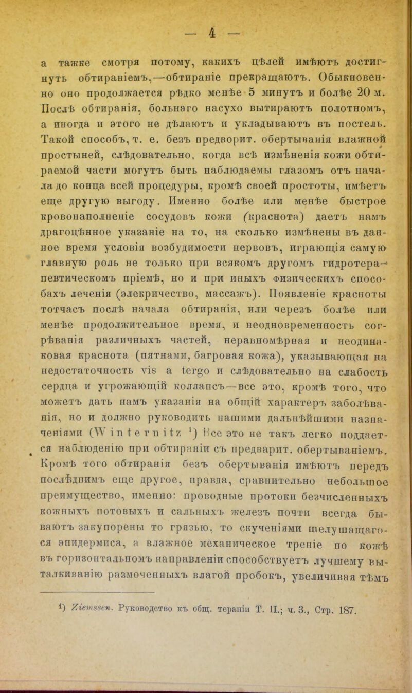 а тажке смотря потому, какихъ цѣлей имѣютъ достиг- нуть обтираніемъ,—обтираніе прекращаютъ. Обыкновен- но оно продолжается рѣдко менѣе 5 минутъ и болѣе 20 м. Послѣ обтиранія, больнаго насухо вытираютъ полотномъ, а иногда и этого не дѣлаютъ и укладываютъ въ постель. Такой способъ, т. е. безъ предвоііит. обертыванія влажной простыней, слѣдовательно, когда всѣ измѣненія кожи обти- раемой части могутъ быть наблюдаемы глазомъ отъ нача- ла до конца всей процедуры, кромѣ своей простоты, имѣетъ еще другую выгоду. Именно болѣе или менѣе быстрое кровонаполненіе сосудовъ кожи ('краснота) даетъ намъ драгоцѣнное указаніе на то, на сколько измѣнены въ дан- ное время условія возбудимости нервовъ, играюіція самую главную роль не только при всякомъ другомъ гидротера-' певтическомъ пріемѣ, но и при иныхъ Физическихъ спосо- бахъ леченія (элекричество, массажъ). Появленіе красноты тотчасъ послѣ начала обтиранія, или черезъ болѣе или менѣе продолжительное время, и неодновременность сог- рѣванія различныхъ частей, неравномѣрная и неодина- ковая краснота (пятнами, багровая кожа), указывающая на недостаточность ѵІ8 а 1ег§о и слѣдовательно на слабость сердца и угрожающій коллапсъ—все это, кромѣ того, что можетъ дать намъ указан!я на обіцій характер!, заболѣва- нія, но и должно руководить нашими дальнѣйшими назна- ченіями С\Ѵ і п і е г 11 і І7. ') Нее это не такъ легко поддает- ся наблюденію при обтирнніи съ предварит, обертываніемъ. Кромѣ того обтиранія безъ обертыванія имѣютъ передъ послѣднимъ еще другое, правда, сравнительно небольшое преимущество, именно: проводные протоки безчисленныхъ кожныхъ потовыхъ и сальныхъ железъ почти всегда бы- ваютъ закупорены то грязью, то скученіями шелушащаго- ся эпидермиса, а влажное механическое треніе по коягЬ въ горизонтальномъ направленіи способствуетъ лучшему вы- талкиванію размоченныхъ влагой пробокъ, увеличивая тѣмъ