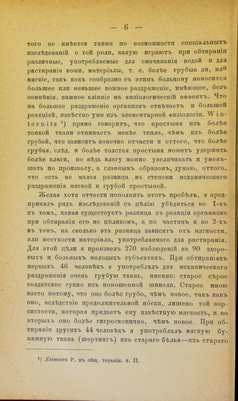 того не имѣется также по возможности спеціальныхъ изслѣдованій о той роли, какую играютъ при обтираніи различные, употребляемые для смачиванія водой и для растиранія кожи, матеріалы, т. е. болѣе грубые ли, ил^^ мягкіе, такъ кпкъ сообразно съ этимъ больному наносится большее или меньшее кожное раздраженіе, имѣющее, безъ сомнѣнія, важное вліяніе на Физіологическій эффсктъ. Что на большее раздраженіе организмъ отвѣчаетъ и большей реакціей, извѣстно уже пзъ элементарной физіологіи. \Ѵіп- іегпііг прямо говоритъ, что простыня изъ болѣе тонкой ткани отнимаетъ менѣе тепла, чѣмъ изъ болѣе грубой, что зависитъ конечно отчасти и оттого, что болѣе грубая, слѣд. и болѣе толстая простыня можетъ удержать болѣе влаги, но вѣдь влагу можно увеличивать и умень- шать по произволу, а главнымъ образомъ, думаю, оттого, что есть не малая разница въ степени механическаго раздраженія мягкой и грубой простыней. Желая хотя отчасти пополнить этотъ пробѣлъ, я пред- принялъ рядъ изслѣдованій съ цѣлію убѣдиться во 1-хъ въ томъ, какая суш;ествуетъ разница въ реакціи организма при обтираніи его не цѣликомъ, а по частямъ и во 2-хъ въ томъ, на сколько эта разница зависитъ отъ мягкости, или жесткости матеріала, употреблаемаго для растиранія. Для этой цѣли я произвелъ 270 наблюденій на 90 здоро- выхъ и больныхъ молодыхъ субъектахъ. При обтираніяхъ первыхъ 46 человѣкъ я употреблялъ для механическаго раздраженія очень грубую ткань, именно: старое сѣрое солдатское сукно изъ поношенной шинели. Старое мною взято потому, что оно болѣе грубо, чѣмъ новое, такъ какъ оно, вслѣдствіе продолжительной носки, лишено той вор- систости, которая придаетъ ему извѣстную мягкость, и во вторыхъ оно болѣе гигроскопично, чѣмъ новое. При об- тираніи другихъ 44 человѣкъ я употреблялъ мягкую бу~ ма?кную ткань (шертингъ) изъ стараго бѣлья—изъ стараго ) гіетзвеп Р, къ общ. тераніи. т. П.