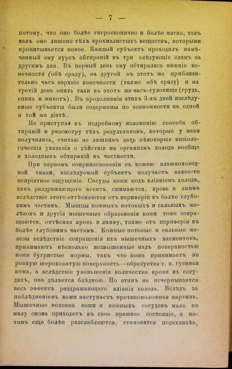 потому, что оно болѣе гигроскопично и болѣе мягко, такъ какъ оно лишено тѣхъ крохмалистыхъ веществъ, которыми пропитывается новое. Каждый субъектъ проходилъ намѣ- ченный ему курсъ обтираній въ три слѣдующіе одинъ за другимъ дня. Въ первый день ему обтирались нижніе ко- нечности (обѣ сразу), на другой въ этотъ же приблизи- тельно часъ верхніе конечности (также обѣ сразу) и на третій день опять таки въ этотъ же часъ-туловище (грудь, спина и животъ). Въ продолженіи этихъ 3-хъ дней изслѣду- емые субъекты были содержимы по возможности на одной и той же діэтѣ. Не приступая къ подробному изложенію способа об- тираній и разсмотру тѣхъ результатовъ, которые у меня получились, считаю не лишнимъ дать нѣкоторыя физіоло- гическія указанія о дѣйствіи на организмъ холода вообще и холодныхъ обтираній въ частности. При первомъ соприкосновеніи съ кожею влажнохолод- ной ткани, изслѣдуемый субъектъ получаетъ какое-то непріятное ощущеніе. Сосуды кожи подъ вліяніемъ холода, какъ раздражающаго агента, сжимаются, кровь и лимФа вслѣдствіе этого оттѣсняются отъ периФеріи къ болѣе глубо- кимъ частямъ. Мышцы кожныхъ потовыхъ и сальныхъ же- лѣзокъ и другія мышечныя образованія кожи тоже спкра- ш;аются, оттѣсняя лровь и лимФу, также отъ периФеріи къ болѣе глубокимъ частямъ. Кожные потовые и сальные же- лезы вслѣдствіе сокращенія ихъ мышечныхъ элементовъ, принимаютъ нѣсколько возвышенные надъ поверхностью кожи бугристые Формы, такъ что кожа принимаетъ не ровную шероховатую поверхность—образуется т. н. гусиная кожа, а вслѣдствіе уменьшенія количества крови въ сосу- дахъ, она дѣлается блѣдною. Но этимъ не исчерпывается весь ЭФФектъ раздражаюш;аго вліянія холода. Вслѣдъ за поблѣдненіемъ кожи наступаетъ противоположная картина. Мышечные волокна кожи и кожныхъ сосудовъ мало по налу снова приходятъ въ свое прежнее состояніе, а по- томъ еще болѣе разслабляются, становятся податливѣе,