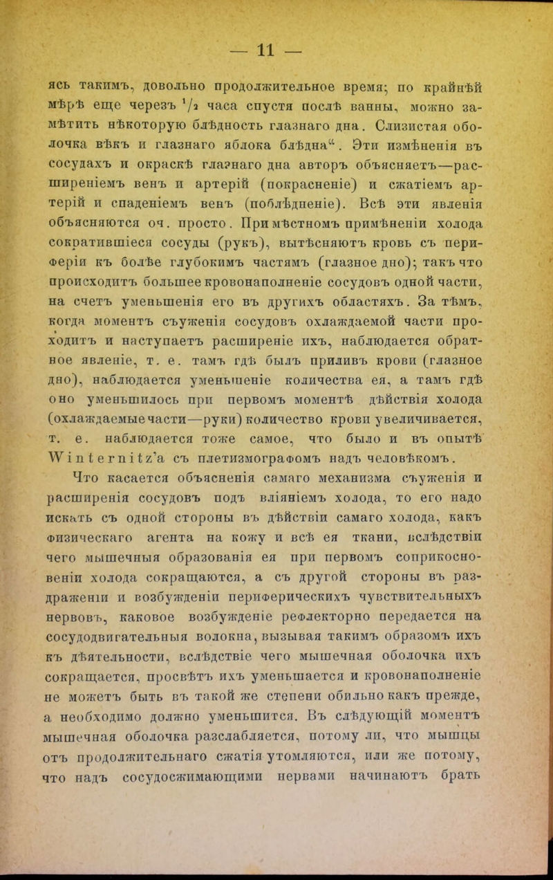 ясь такимъ, довольно продолжительное время- по крайнѣй мѣрѣ еще черезъ часа спустя послѣ ванны, можно за- мѣтить нѣкоторую блѣдность глаинаго дна. Слизистая обо- лочка вѣкъ и глазнаго яблока блѣдна^^. Эти измѣненія въ сосудахъ и окраскѣ гла?наго дна авторъ объясняетъ—рас- ширеніемъ венъ и артерій (покрасненіе) и сжатіемъ ар- терій и спаденіемъ венъ (поблѣдненіе). Всѣ эти явленія объясняются 04. просто. Примѣстномъ примѣненіи холода сократившіеся сосуды (рукъ), вытѣсняютъ кровь съ пери- Феріи къ болѣе глубокимъ частямъ (глазное дно); такъ что ароисходитъ большее кровонаполненіе сосудовъ одной части, на счетъ уменьшенія его въ другихъ областяхъ. За тѣмъ, когда моментъ съуженія сосудовъ охлаждаемой части про- ходитъ и наступаетъ расширеніе ихъ, наблюдается обрат- ное явленіе, т. е. тамъ гдѣ былъ приливъ крови (глазное дно), наблюдается уменьшеніе количества ея, а тамъ гдѣ оно уменьшилось при первомъ моментѣ дѣйствія холода (охлаждаемые части—руки) количество крови увеличивается, т. е. наблюдается тоже самое, что было и въ опытѣ і п 1; е гп і 1;г'а съ плетизмограФомъ надъ человѣкомъ. Что касается объясненія самаго механизма съуженія и расширенія сосудовъ подть вліяніемъ холода, то его надо искать съ одной стороны въ дѣйствіи самаго холода, какъ Физическаго агента на кожу и всѣ ея ткани, вслѣдствіи чего мьішечныя образованія ея при первомъ соприкосно- веніи холода сокращаются, а съ другой стороны въ раз- драженіи и возбужденіи перріФерическихъ чувствительныхъ нервовъ, каковое возбужденіе реФлекторно передается на сосудодвигательныя волокна, вызывая такимъ образомъ ихъ къ дѣятельности, вслѣдствіе чего мышечная оболочка ихъ сокращается, просвѣтъ ихъ уменьшается и кровонаполненіе не можетъ быть въ такой же степени обильно какъ прежде, а необходимо должно уменьшится. Въ слѣдующій моментъ мышечная оболочка разслабляется, потому ли, что мышцы отъ продол'жительнаго сжатія утомляются, или же потому, что надъ сосудосжимающими нервами начинаютъ брать