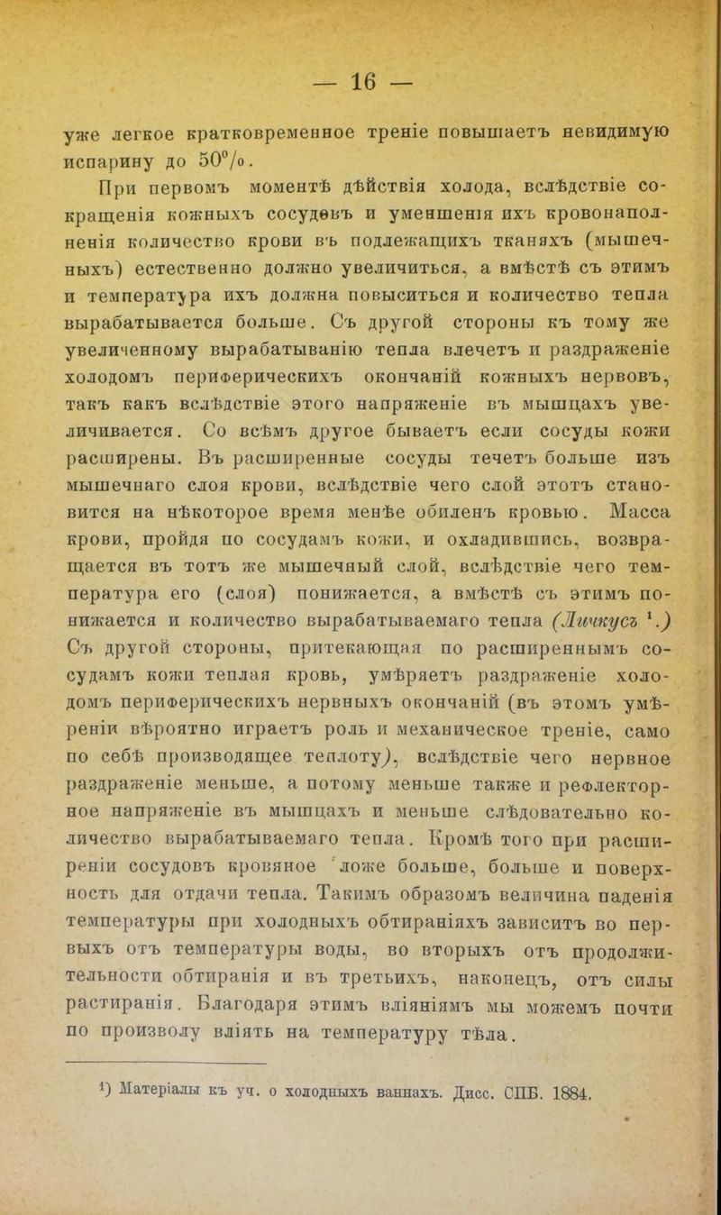 уже легкое кратковременное треніе повышаетъ невидимую испарину до оО/о. При первомъ моментѣ дѣйствія холода, вслѣдствіе со- кращенія кожныхъ сосудѳвъ и уменшенія ихъ кровоиапол- ненія количество крови вь подле'жащихъ тканяхъ (мышеч- ныхъ) естественно должно увеличиться, а вмѣстѣ съ этимъ и температура ихъ должна повыситься и количество тепла вырабатывается больше. Съ другой стороны къ тому же увеличенному вырабатыванію тепла влечетъ и раздраженіе холодомъ периФерическихъ окончаній кожныхъ нервовъ, такъ какъ вслѣдствіе этого напряженіе въ мышцахъ уве- личивается. Со всѣмъ другое бываетъ если сосуды кожи расширены. Въ расши[)енные сосуды течетъ больше изъ мышечнаго слоя крови, вслѣдствіе чего слой этотъ стано- вится на нѣкоторое время менѣе обиленъ кровью. Масса крови, пройдя по сосудамъ кожи, и охладившись, возвра- ш,ается въ тотъ же мышечный слой, вслѣдствіе чего тем- пература его (слоя) понижается, а вмѣстѣ съ этимъ по- нижается и количество вырабатываемаго тепла (Личкусъ ^.) Съ другой стороны, притекающая по расширеннымь со- судамъ кожи теплая кровь, умѣряетъ раздраѵкеніе холо- домъ периФерическихъ нервныхъ окончаній (въ этомъ умѣ- реніи вѣроятно играетъ роль и механическое треніе, само по себѣ производящее теплоту^, вслѣдствіе чего нервное раздраженіе меньше, а потому меньше также и рефлектор- ное напряженіе въ мышцахъ и меньше слѣдовательно ко- личество вырабатываемаго тепла. Кромѣ того при расши- реніи сосудовъ кровяное ложе больше, больше и поверх- ность для отдачи тепла. Такимъ образомъ величина паденія температуры при холодныхъ обтираніяхъ зависитъ во пер- выхъ отъ температуры воды, во вторыхъ отъ продолжи- тельности обтиранія и въ третьихъ, наконецъ, отъ силы растиранія. Благодаря этимъ вліяніямъ мы можемъ почти по произволу вліять на температуру тѣла. 1) Матеріалы къ уч. о холодныхъ ваннахъ. Дисс. СПБ. 1884.