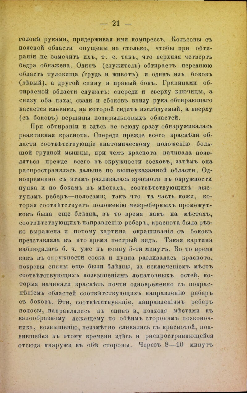 годовѣ руками, придерживая ими компрессъ. Кольсоны съ поясной области опущены на столько, чтобы при обти- раніи не замочить ихъ, т. е. такъ, что верхняя четверть бедра об нажена. Одинъ (служитель) обтираетъ переднюю область туловища (грудь и животъ) и одинъ изъ боковъ (лѣвый), а другой спину и правый бокъ. Границами об- тираемой области служатъ: спереди и сверху ключицы, а снизу оба паха; сзади и сбоковъ внизу рука обтирающаго касается клеенки, на которой сидитъ изслѣдуемый, а вверху (съ боковъ) вершины подкрыльцовыхъ областей. При обтираніи и здѣсь не всюду сразу обнаруживалась реактивная краснота. Спереди прежде всего краснѣли об- ласти соотвѣтствующіе анатомическому положенію боль- шой грудной мышцы, при чемъ краснота начинала появ- ляться прежде всего въ окружности сосковъ, затѣмъ она распространялась дальше по вышеуказанной области. Од- новременно съ этимъ разливалась краснота въ окружности пупка и по бокамъ въ мѣстахъ, соотвѣтствующихъ выс- тупамь реберъ—полосами; такъ что та часть кожи, ко- торая соотвѣтствуетъ положенію межреберныхъ промежут- ковъ была еще блѣдна, въ то время какъ на мѣстахъ, соотвѣтствующихъ направленію реберъ, краснота была рѣз- ко выра?кена и потому картина окрашиванія съ боковъ представляла въ это время пестрый видъ. Такая картина наблюдалась б. ч. уже къ концу 5-ти минутъ. Во то время какъ въ ок])ужности соска и пупка разливалась краснота, покровы спины еще были блѣдны, за исключеніемъ мѣстъ соотвѣтствующихь возвышеніямт» лопаточныхъ остей, ко- торыя начинали краснѣть почти одновременно съ покрас- нѣніемъ областей соотвѣтствующихъ направленію реберъ съ боковъ. Эти, соотвѣтствующіе, направленіямъ реберъ полосы, направлялись къ спинѣ и, подходя мѣстами къ валообразному лежащему по обѣимъ сторонамъ позвоноч- ника, возвышенію, незамѣтно сливались съ краснотой, поя- вившейся къ этому времени здѣсь и распространяющейся отс[ода кнаружи въ обѣ стороны. Черезъ 8—10 минутъ