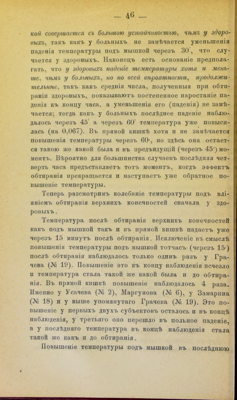 кой совершается съ большою устойчивостью^ чѣмъ у здоро- выхъ^ такъ какъ у больныхъ не замѣчается уменьшенія паденія температуры подъ мышкой черезъ 30, что слу- чается у здоровыхъ. Наконецъ есть основаніе предпола- гать, что у здоровыхъ паденіе температуры хотя и мень- ше., чѣмъ у больныхъ^ но по всей вѣроятности^ продолжи- тельнѣе^ такъ какъ среднія числа, полученныя при обти- раніи здоровыхъ, показываютъ постепенное наростаніе па- денія къ концу часа, а уменьшенія его (паденія) не замѣ- чается- тогда какъ у больныхъ послѣднее паденіе наблю- далось черезъ 45' а черезъ 60' температура уже повыси- лась (на 0,067). Въ прямой кишкѣ хотя и не замѣчается повышенія температуры черезъ 60', но здѣсь она остает- ся такою же какой была и въ нредъидущій (черезъ 45') мо- ментъ. Вѣроятно для большинства случаевъ послѣдняя чет- верть часа предъставляетъ тотъ моментъ, когдъ ЭФФектъ обтиранія прекращается и наступаетъ уже обратное по- вышеніе температуры. Теперь разсмотримъ колебаніе температуры подъ влі- яніемъ обтиранія верхнихъ конечностей сначала у здо- ровыхъ . Температура послѣ обтиранія верхнихъ конечностей какъ подъ мышкой такъ и въ прямой кишкѣ падаетъ уже черезъ 15 минутъ послѣ обтиранія. Исключеніе въ смыслѣ повышенія температуры подъ мышкой тотчасъ (черезъ 15') послѣ обтиранія наблюдалось только одинъ разъ у Гра- чева (№ 19). Повышеніе это къ концу наблюденія исчезло и температура стала такой же какой была и до обтира- нія. Въ прямой кишкѣ повышеніе наблюдалось 4 раза. Именно у Усачева (№ 2), Маргунова (№ 6), у Замарина (№ 18) и у выше упомянутаго Грачева (№ 19). Это по- вышеніе у первыхъ двухъ субъектовъ осталось и въ концѣ наблюденія, у третьяго оно перешло въ польное паденіе, а у послѣдняго температура въ концѣ наблюденія стала такой же какъ и до обтиранія. Повышеніе температуры подъ мышкой въ посдѣднюю