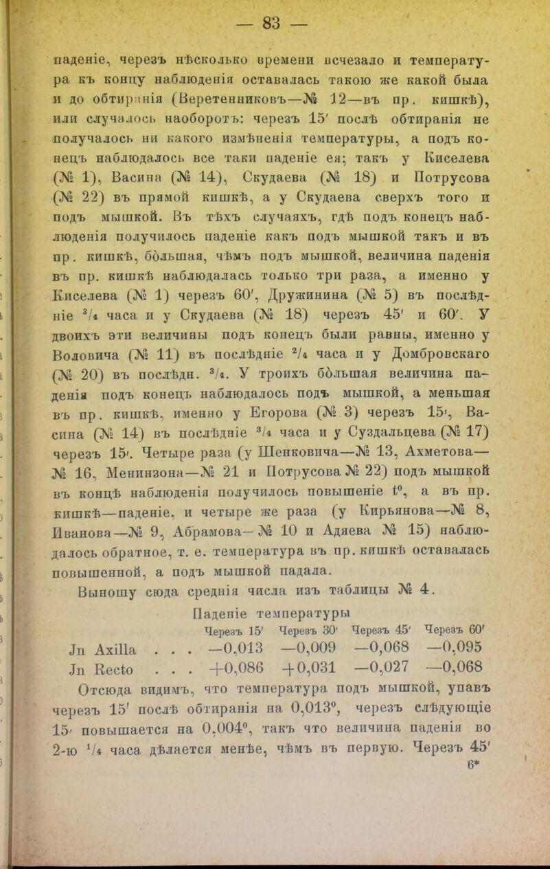 паденіе, черезъ нѣсколько времени всчезало и температу- ра къ концу наблюденія оставалась такою же какой была и до обтирпнія (Беретенниковъ—№ 12—въ пр. кишкѣ), или случалось наобороть: черезъ 15' послѣ обтиранія не получалось ни какого изыѣненія температуры, а подъ ко- нецъ наблюдалось все таки паденіе ея; такъ у Киселева (№ 1), Васина (Яа 14), Скудаева (№ 18) и Потру сова (№ 22) въ прямой кишкѣ, а у Скудаева сверхъ того и подъ мышкой. Въ тѣхъ случаяхъ, гдѣ подъ конецъ наб- люденія получилось паденіе какъ подъ мышкой такъ и въ пр. кишкѣ, большая, чѣмъ подъ мышкой, величина паденія въ пр. кишкѣ наблюдалась только три раза, а именно у Киселева (№ 1) черезъ 60', Дружинина (№ 5) въ послѣд- ніе ^/4 часа и у Скудаева (№ 18) черезъ 45' и 60'. У двоихъ эти величины подъ конецъ были равны, именно у Воловича (№ 11) въ послѣдніе часа и у Домбровскаго (№ 20) въ послѣдн. ^/4. У троихъ ббльшая величина па- денія подъ конецъ наблюдалось подъ мышкой, а меньшая въ пр. кишкѣ, именно у Егорова (Яг 3) черезъ 15', Ва- сина (№ 14) въ послѣдніе ^/4 часа и у Суздальцева (№ 17) черезъ 15'. Четыре раза (у Шенковича—№ 13, Ахметова— № 16, Менинзона—№ 21 и Потрусова № 22) подъ мышкой въ концѣ наблюденія получилось повышеніе 1, а въ пр. кишкѣ—паденіе, и четыре же раза (у Кирьянова-—№ 8, Иванова—№ 9, Абрамова-№ 10 и Адяева Яг 15) наблю- далось обратное, т. е. температура въ пр.кишкѣ оставалась повышенной, а подъ мышкой падала. Выношу сюда среднія числа изъ таблицы Яг 4. Паденіе температуры Черезъ 15' Черезъ 30' Черезъ 45' Черезъ 60' Зп АхШа . . . -0,013 -0,009 -0,068 -0,095 Зп Кесіо . . . +0,086 -|-0,031 -0,027 —0,068 Отсюда видимъ, что температура подъ мышкой, упавъ черезъ 15' послѣ обтиранія на 0,013°, черезъ слѣдующіе 15' повышается на 0,004*^, такъ что величина паденія во 2-ю часа дѣлается менѣе, чѣмъ въ первую. Черезъ 45' 6*