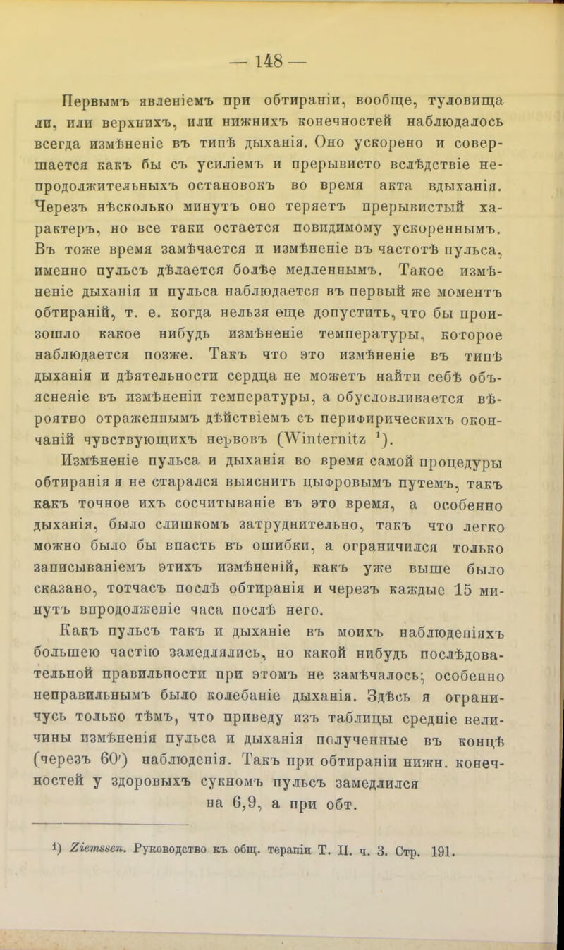 Первымъ явленіемъ при обтираніи, вообще, туловища ли, или верхнихъ, или нижнихъ конечностей наблюдалось всегда измѣненіе въ типѣ дыханія. Оно ускорено и совер- шается какъ бы съ усиліемъ и прерывисто вслѣдствіе не- продолжительныхъ остановокъ во время акта вдыханія. Черезъ нѣсколько минутъ оно теряетъ прерывистый ха- рактеръ, но все таки остается повидимому ускореннымъ. Въ тоже время замѣчается и измѣненіе въ частотѣ пульса, именно пульсъ дѣлается болѣе медленнымъ. Такое измѣ- неніе дыханія и пульса наблюдается въ первый же моментъ обтираній, т. е. когда нельзя еще допустить, что бы прои- зошло какое нибудь измѣненіе температуры, которое наблюдается позже. Такъ что это измѣненіе въ типѣ дыханія и дѣятельности сердца не можетъ найти себѣ объ- яснеяіе въ измѣненіи температуры, а обусловливается ве- роятно отраженнымъ дѣйствіемъ съ периФирическихъ окон- чаній чувствующихъ нервовъ (\\^іпіегпіІ2 Измѣненіе пульса и дыханія во время самой процедуры обтиранія я не старался выяснить цыфровымъ путемъ, такъ какъ точное ихъ сосчитываніе въ это время, а особенно дыханія, было слишкомъ затруднительно, такъ что легко можно было бы впасть въ ошибки, а ограничился только записываніемъ этихъ измѣненій, какъ уже выше было сказано, тотчасъ послѣ обтиранія и черезъ каждые 15 ми- нутъ впродолженіе часа послѣ него. Какъ пульсъ такъ и дыханіе въ моихъ наблюденіяхъ большею частію замедлялись, но какой нибудь послѣдова- тельной правильности при этомъ не замѣчалось- особенно неправильнымъ было колебаніе дыханія. Здѣсь я ограни- чусь только тѣмъ, что приведу изъ таблицы средніе вели- чины измѣненія пульса и дыханія полученные въ концѣ (черезъ 60') наблюденія. Такъ при обтираніи нижн. конеч- ностей у здоровыхъ сукномъ пульсъ замедлился на 6,9, а при обт. 1) 2іеш8еп. Руководство къ общ. терапіи Т. II. ч. 3. Стр. 191.