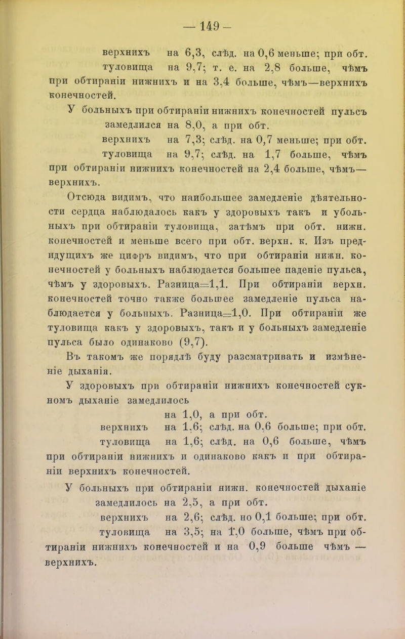 — 149- верхнихъ на 6,3, слѣд. на 0,6 меньше; при обт. туловища на 9,7; т. е. на 2,8 больше, чѣмъ при обтираніи нижнихъ и на 3,4 больше, чѣмъ—верхнихъ конечностей. У больныхъ при обтираніи нижнихъ конечностей пульсъ замедлился на 8,0, а при обт. верхнихъ на 7,3; слѣд. на 0,7 меньше; при обт. туловища на У,7; слѣд. на 1,7 больше, чѣмъ при обтираніи нижнихъ конечностей на 2,4 больше, чѣмъ— верхнихъ. Отсюда видимъ, что наибольшее замедленіе дѣятельно- сти сердца наблюдалось какъ у здоровыхъ такъ и уболь- ныхъ при обтираніи туловища, затѣмъ при обт. нижн. конечностей и меньше всего при обт. верхн. к. Изъ пред- идущихъ же циФръ видимъ, что при обтираніи нижн. ко- нечностей у больныхъ наблюдается большее паденіе пульса, чѣмъ у здоровыхъ. Разница=1,1, При обтираніи верхн. конечностей точно также большее замедленіе пульса на- блюдается у больныхъ. Разница=:1,0. При обтираніи же ту.ііовища какъ у здоровыхъ, такъ и у больныхъ замедленіе пульса было одинаково (9,7). Въ такомъ же порядлѣ буду разсматривать и измѣне- ніе дыханія, У здоровыхъ при обтираніи нижнихъ конечностей сук- номъ дыханіе замедлилось на 1,0, а при обт. верхнихъ на 1.6; слѣд. на 0,6 больше; при обт. туловища на 1,6; слѣд. на 0,6 больше, чѣмъ при обтираніи нижнихъ и одинаково какъ и при обтира- ніи верхнихъ конечностей. У больныхъ при обтираніи нижн. конечностей дыханіе замедлилось на 2,5, а при обт. верхнихъ на 2,6; слѣд. но 0,1 больше; при обт. туловища на 3,5; на 1*,0 больше, чѣмъ при об- тираніи нижнихъ конечностей и на 0,9 больше чѣмъ — верхнихъ.