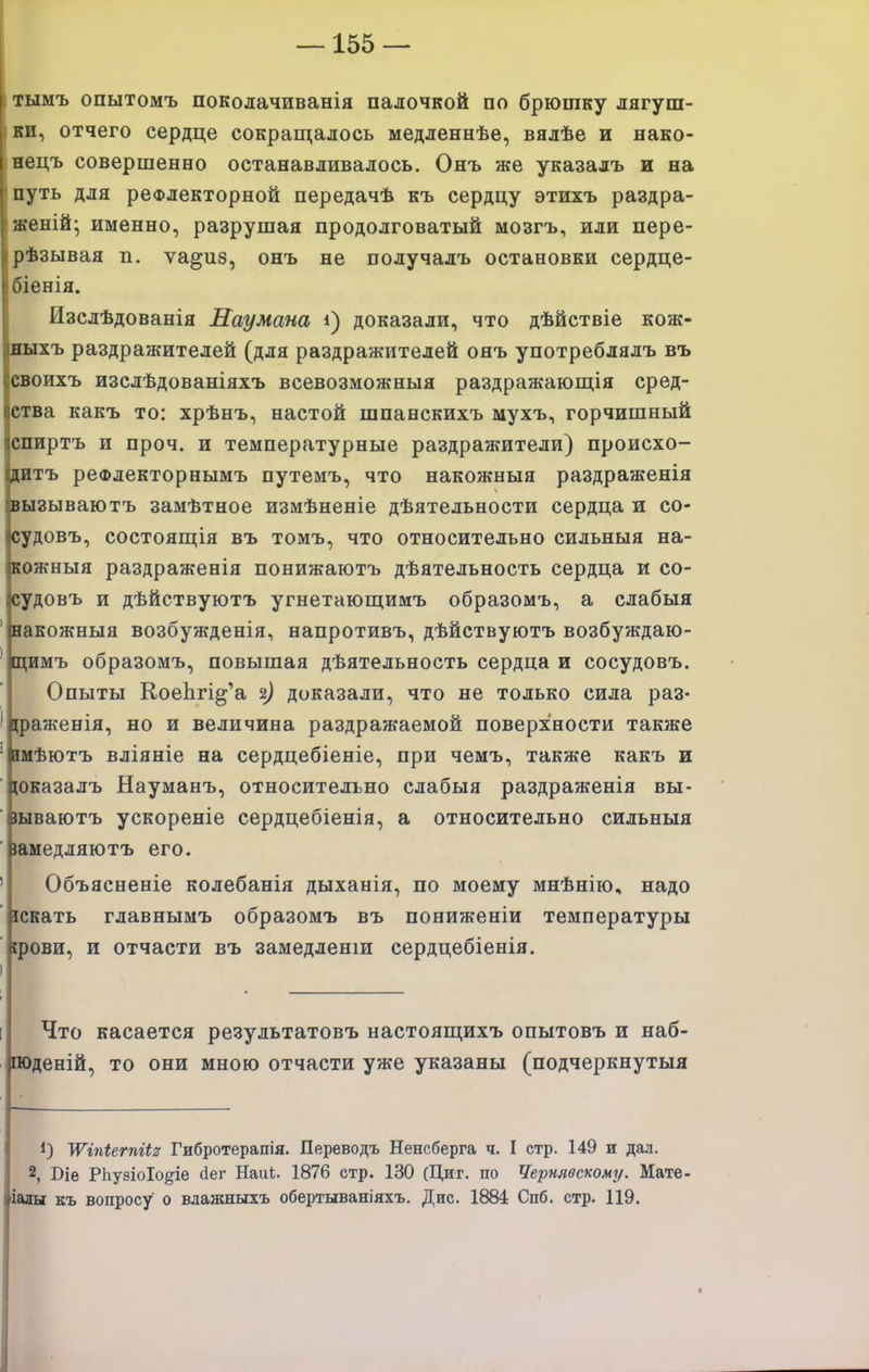 тымъ опытомъ поколачиванія палочкой по брюшку лягуш- ки, отчего сердце сокрапцалось медленнѣе, вялѣе и нако- нецъ совершенно останавливалось. Онъ же указалъ и на путь для рефлекторной передачѣ къ сердцу этихъ раздра- женій- именно, разрушая продолговатый мозгъ, или пере- рѣзывая п. ѵа^из, онъ не получалъ остановки сердце- біенія. Изслѣдованія Наумана і) доказали, что дѣйствіе кож- ныхъ раздражителей (для раздражителей онъ употреблялъ въ своихъ изслѣдованіяхъ всевозможныя раздражающія сред- ства какъ то: хрѣнъ, настой шпанскихъ мухъ, горчишный спиртъ и проч. и температурные раздражители) происхо- дитъ реФлекторнымъ путемъ, что накожныя раздраженія вызываютъ замѣтное измѣненіе дѣятельности сердца и со- судовъ, состояп];ія въ томъ, что относительно сильныя на- кожныя раздраженія понижаютъ дѣятельность сердца и со- судовъ и дѣйствуютъ угнетаюшіимъ образомъ, а слабыя ' вакожныя возбужденія, напротивъ, дѣйствуютъ возбуждаю- ' цимъ образомъ, повышая дѣятельность сердца и сосудовъ. Опыты КоеЬгі^'а 2) доказали, что не только сила раз- фаженія, но и величина раздражаемой поверхности также ' шѣютъ вліяніе на сердцебіеніе, при чемъ, также какъ и ■ (оказалъ Науманъ, относительно слабыя раздраженія вы- ■ іываютъ ускореніе сердцебіенія, а относительно сильныя ■ іамедляютъ его. ' Объясненіе колебанія дыханія, по моему мнѣнію, надо іскать главнымъ образомъ въ пониженіи температуры ' (реви, и отчасти въ замедленш сердцебіенія. ) Что касается результатовъ настоящихъ опытовъ и наб- поденій, то они мною отчасти уже указаны (подчеркнутый '\Ѵг7іі;егпШ Гибротерапія. Переводъ Ненсберга ч. I стр. 149 и дал. 2, Віе РЬу8ІоІо§-іе йег Наиі. 1876 стр. 130 (Циг. по Чернявскому/. Мате- іаш къ вопросу о влажныхъ обертываніяхъ. Дис. 1884 Спб. стр. 119.