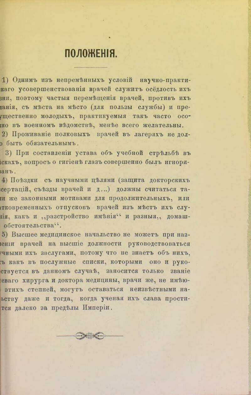 ПОЛОЖЕНІЯ. 1) Однимъ изъ непремѣнныхъ условій научно-практи- ікаго усовершенствованія врачей служитъ оседлость ихъ зніі, поэтому частыя перемѣщенія врачей, противъ ихъ іанія, съ мѣста на мѣсто (для пользы службы) и пре- ^ш,ественно молодыхъ, практикуемыя такъ часто осо- [но въ военномъ вѣдомствѣ, менѣе всего желательны. 2) Проживаніе полковыхъ врачей въ лагеряхъ не дол- 5 быть обязательнымъ. 3) При составленіи устава объ учебной стрѣльбѣ въ іскахъ, вопросъ о гигіенѣ глазъ совершенно былъ игнори- шнъ. 4) Поѣздки съ научными цѣлями (защита докторскихъ ісертацій, съѣзды врачей и д...) должны считаться та- ги же законными мотивами для продолжительныхъ, иди ітковременныхъ отпусковъ врачей изъ мѣстъ ихъ слу- іія, какъ и ,,разстройство имѣнія''' и разныя,, домаш- обстоятельства^'. 5) Высшее медицинское начальство не можетъ при наз- [еніи врачей на высшіе должности руководствоваться '^чными ихъ заслугами, потому что не знаетъ объ нихъ, :ъ какъ въ послужные списки, которыми оно и руко- іствуется въ данномъ случаѣ, заносится только званіе |:еваго хирурга и доктора медицины, врачи же, не имѣю- этихъ степней, могутъ оставаться неизвѣстными на- ьству даже и тогда, когда ученая ихъ слава прости- тся далеко за предѣлы Имперіи.