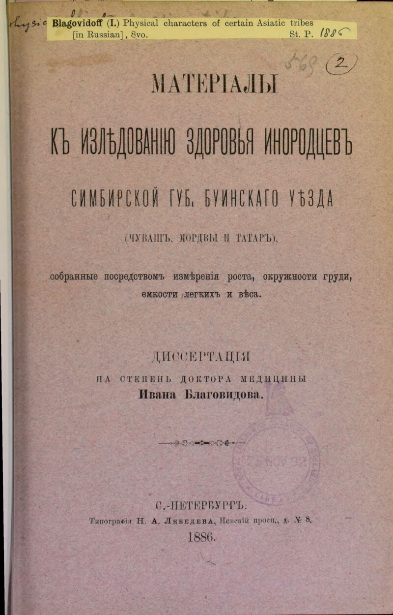 ::Ш й- *?> с ВІа^оѵісІоіТ (I.) РЬузісаІ сЬагасіегз о! сегіаіп Азіайс ігіЪез [іп Киззіап], 8ѵо. 8Ъ. Р. II »!■ ЗДОРОВЬЯ ИНОРОДЦЕВ сшитой гуь, ттт пш (ЧУВАШЪ, МОРДВЫ II ТАТАРЪ), собранные посредствомъ измѣренія роста, окружности груди, емкости легкихъ и вѣса. ДИССЕРТАЦІЯ II А С Т ШПЕНЬ до к т О Г А М Е Д Ы Ц И II ы Ивана Благовидова. О.-ПКТКРВУРТО. Типографія Н. А. Лебедева, Невскій проси., д. № 8. 1886.
