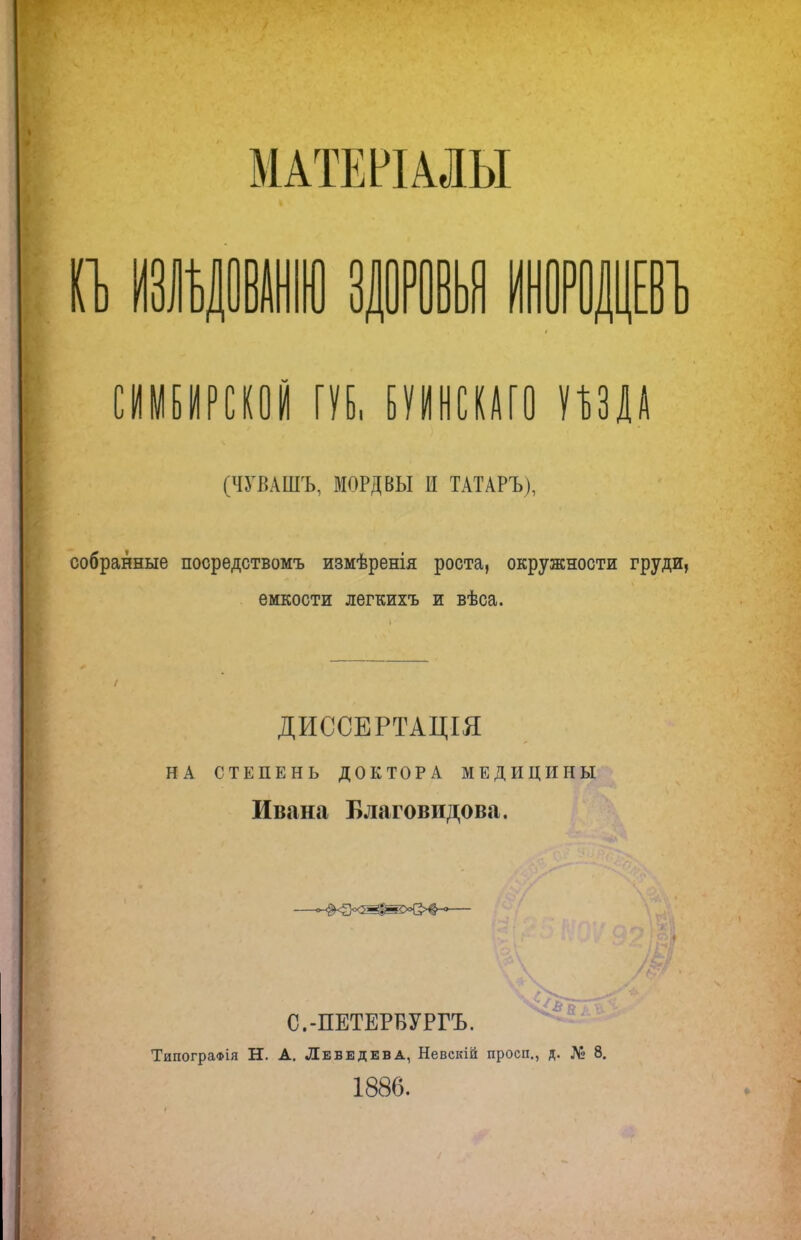 МАТЕРІАЛЫ п> щ ИЛ ИНОРОДЦЕВ СИМБИРСКОЙ ГУБ, БУИНСКАГО пщ (ЧУВАШЪ, МОРДВЫ И ТАТАРЪ), собранные посредствомъ измѣренія роста, окружности груди, емкости легкихъ и вѣса. ДИССЕРТАЦІЯ НА СТЕПЕНЬ ДОКТОРА МЕДИЦИНЫ Ивана Благовидова. ч/-Ь & С.-ПЕТЕРБУРГЪ. Типографія Н. А. Лебедева, Невскій проси., д. № 8. 1886.
