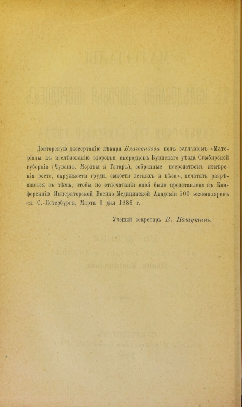 Докторскую диссертацію лѣкаря Благовидова подъ заглавіемъ «Мате- ріалы къ изслѣдованію здоровья инородцевъ Буинскаго уѣзда Симбирской губерніи (Чувашъ, Мордвы и Татаръ), собранные посредствомъ измѣре- нія роста, окружности груди, емкости легкихъ и вѣса>, печатать разрѣ- шается съ тѣмъ, чтобы но отпечатаиіи оной было представлено въ Кон- ференцію Императорской Военво-Медицинской Академіи 500 экземпляровъ ея. С.-Петербургъ, Марта 3 дня 1886 г. Ученый секретарь В. Пашутинъ.