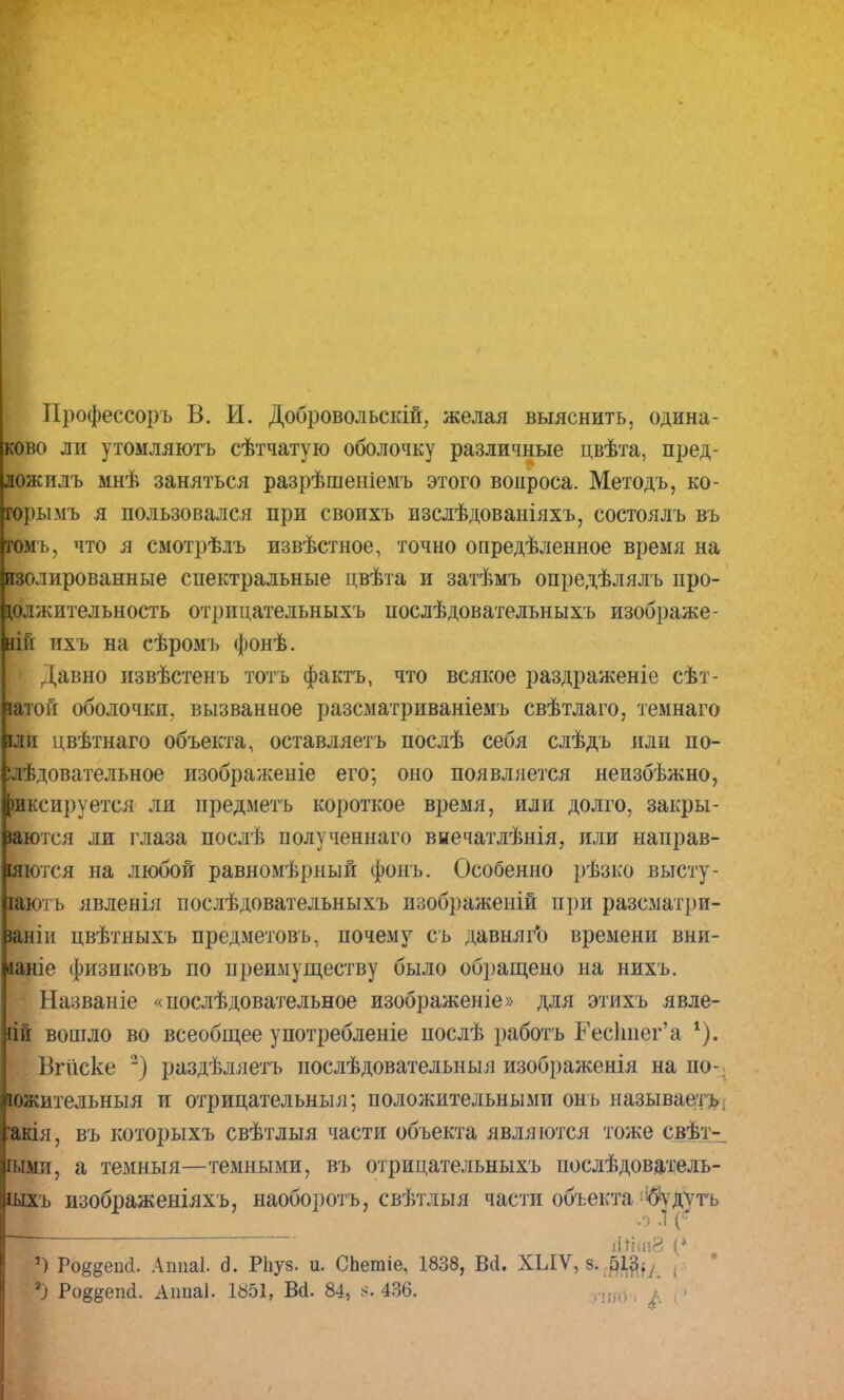 Нрофессоръ В. И. Добровольскій, желая выяснить, одина- ково ли утомляютъ сѣтчатую оболочку различные цвѣта, пред- лож илъ мнѣ заняться разрѣшеніемъ этого вопроса. Методъ, ко- горымъ я пользовался при своихъ изслѣдоваиіяхъ, состоялъ въ гомъ, что я смотрѣлъ извѣстное, точно опредѣленное время на изолированные спектральные цвѣта и затѣмъ опредѣлялъ про- должительность отрицательныхъ послѣдовательныхъ изображе- гій ихъ на еѣромъ фонѣ. Давно извѣстенъ тотъ фактъ, что всякое раздраженіе сѣт- іатоГі оболочки, вызванное разсматриваніемъ свѣтлаго, темнаго іли цвѣтнаго объекта, оставляетъ послѣ себя слѣдъ или по- ілѣдовательное изображеніе его; оно появляется неизбѣжно, фиксируется ли предметъ короткое время, или долго, закры- іаются ли глаза послѣ полученнаго внечатлѣнія, или направ- шются на любой равномѣрный фонъ. Особенно рѣзко высту- іаюі ь явленія послѣдовательныхъ изображеній при разсматри- іаніи цвѣтныхъ предметовъ, почему съ давняго времени вни- іаніе физиковъ по преимуществу было обращено на нихъ. Названіе «иослѣдовательное изображеніе» для этихъ явле- іій вошло во всеобщее употребленіе послѣ работъ Гескиег'а *). Вгііске ') раздѣляетъ послѣдовательныя изображенія на по-; южительныя и отрицательны я; положительными онь называе/гь; мія, въ которыхъ свѣтлыя части объекта являются тоже свѣт- іыми, а темныя—темными, въ отрицательныхъ послѣдователь- іыхъ изображеніяхъ, наоборотъ, свѣтлыя части объекта !$удутъ іИЬ((8 ') Ро^еМ. Аппаі. 6. РЬуз. и. СЬетіе, 1838, Всі. ХЫѴ, з. 513., , ') Ро^епі. Аітаі. 1851, ВЙ. 84, 436. ...шо , » , і